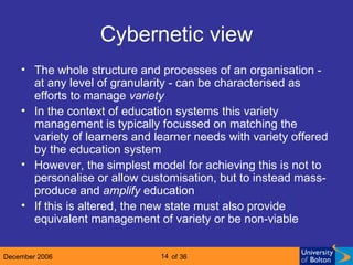 Cybernetic view The whole structure and processes of an organisation - at any level of granularity - can be characterised as efforts to manage  variety In the context of education systems this variety management is typically focussed on matching the variety of learners and learner needs with variety offered by the education system However, the simplest model for achieving this is not to personalise or allow customisation, but to instead mass-produce and  amplify  education If this is altered, the new state must also provide equivalent management of variety or be non-viable 