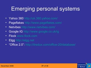 Emerging personal systems Yahoo 360  http://uk.360.yahoo.com/ Pageflakes  http://www. pageflakes .com/ Netvibes  http://www. netvibes .com/ Google IG  http://www. google .co. uk / ig Flock  www.flock.com Elgg  http://elgg.net “ Office 2.0”:  http:// itredux .com/office-20/database/ 