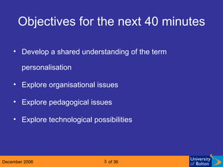 Objectives for the next 40 minutes Develop a shared understanding of the term personalisation Explore organisational issues Explore pedagogical issues Explore technological possibilities 
