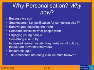 Why Personalisation?  Why   now ? Because we can Smokescreen I.e. justification for something else?? Bandwagon, following the trend Someone thinks its what people want Engaging young people Something else to try Increased learner variety, fragmentation of culture, people are now more individual Inexorable logic The Americans are doing it so we must follow?? 