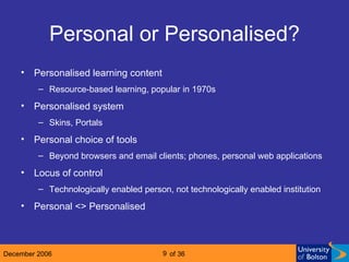 Personal or Personalised? Personalised learning content Resource-based learning, popular in 1970s Personalised system  Skins, Portals Personal choice of tools Beyond browsers and email clients; phones, personal web applications Locus of control Technologically enabled person, not technologically enabled institution Personal <> Personalised 