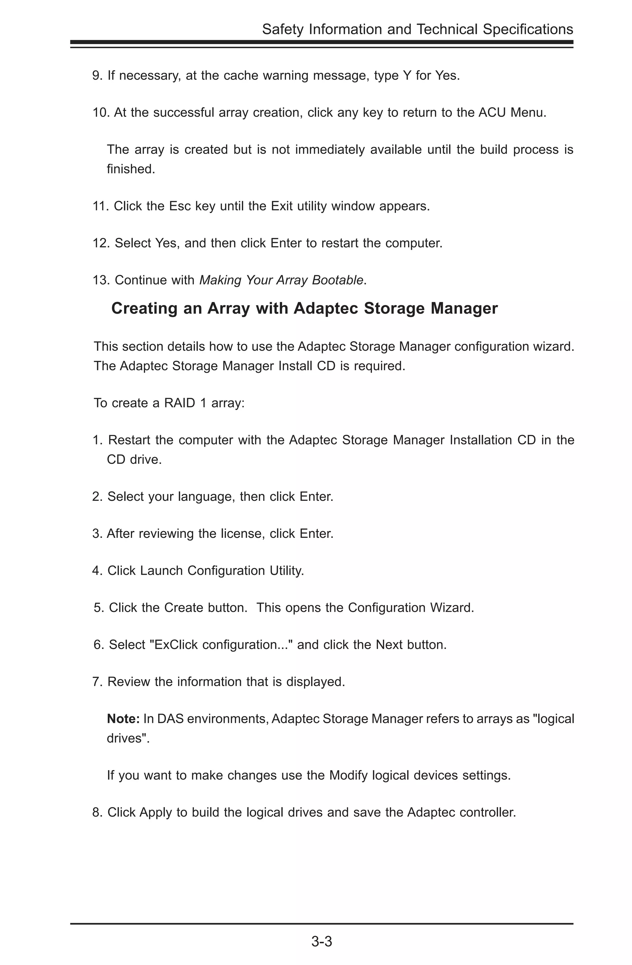 3-3
Safety Information and Technical Specifications
9. If necessary, at the cache warning message, type Y for Yes.
10. At the successful array creation, click any key to return to the ACU Menu.
The array is created but is not immediately available until the build process is
finished.
11. Click the Esc key until the Exit utility window appears.
12. Select Yes, and then click Enter to restart the computer.
13. Continue with Making Your Array Bootable.
Creating an Array with Adaptec Storage Manager
This section details how to use the Adaptec Storage Manager configuration wizard.
The Adaptec Storage Manager Install CD is required.
To create a RAID 1 array:
1. Restart the computer with the Adaptec Storage Manager Installation CD in the
CD drive.
2. Select your language, then click Enter.
3. After reviewing the license, click Enter.
4. Click Launch Configuration Utility.
5. Click the Create button. This opens the Configuration Wizard.
6. Select "ExClick configuration..." and click the Next button.
7. Review the information that is displayed.
	 Note: In DAS environments, Adaptec Storage Manager refers to arrays as "logical
drives".
If you want to make changes use the Modify logical devices settings.
8. Click Apply to build the logical drives and save the Adaptec controller.
 