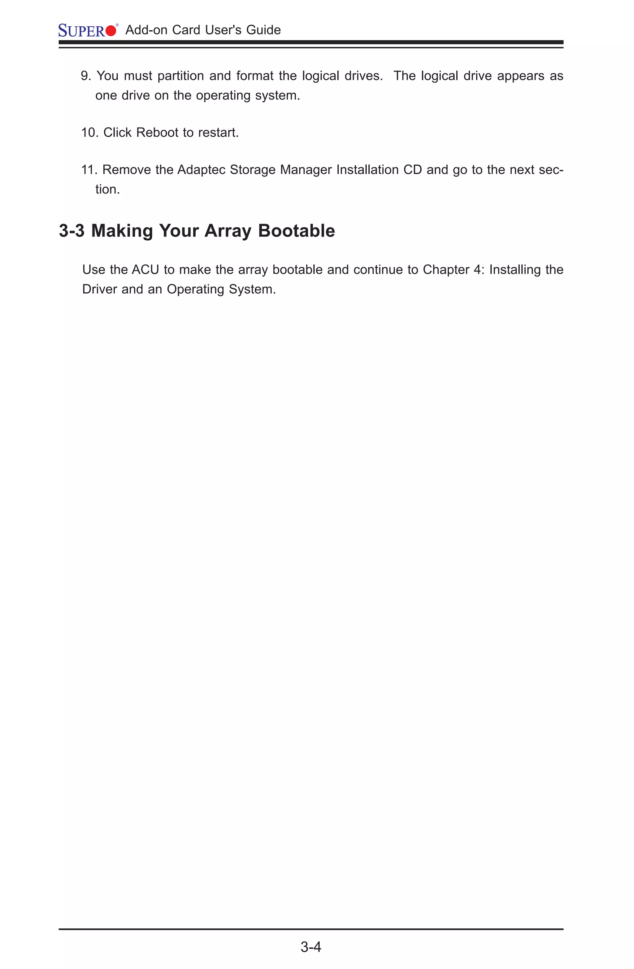 3-4
	 Add-on Card User's Guide
3-3 Making Your Array Bootable
Use the ACU to make the array bootable and continue to Chapter 4: Installing the
Driver and an Operating System.
9. You must partition and format the logical drives. The logical drive appears as
one drive on the operating system.
10. Click Reboot to restart.
11. Remove the Adaptec Storage Manager Installation CD and go to the next sec-
tion.
 