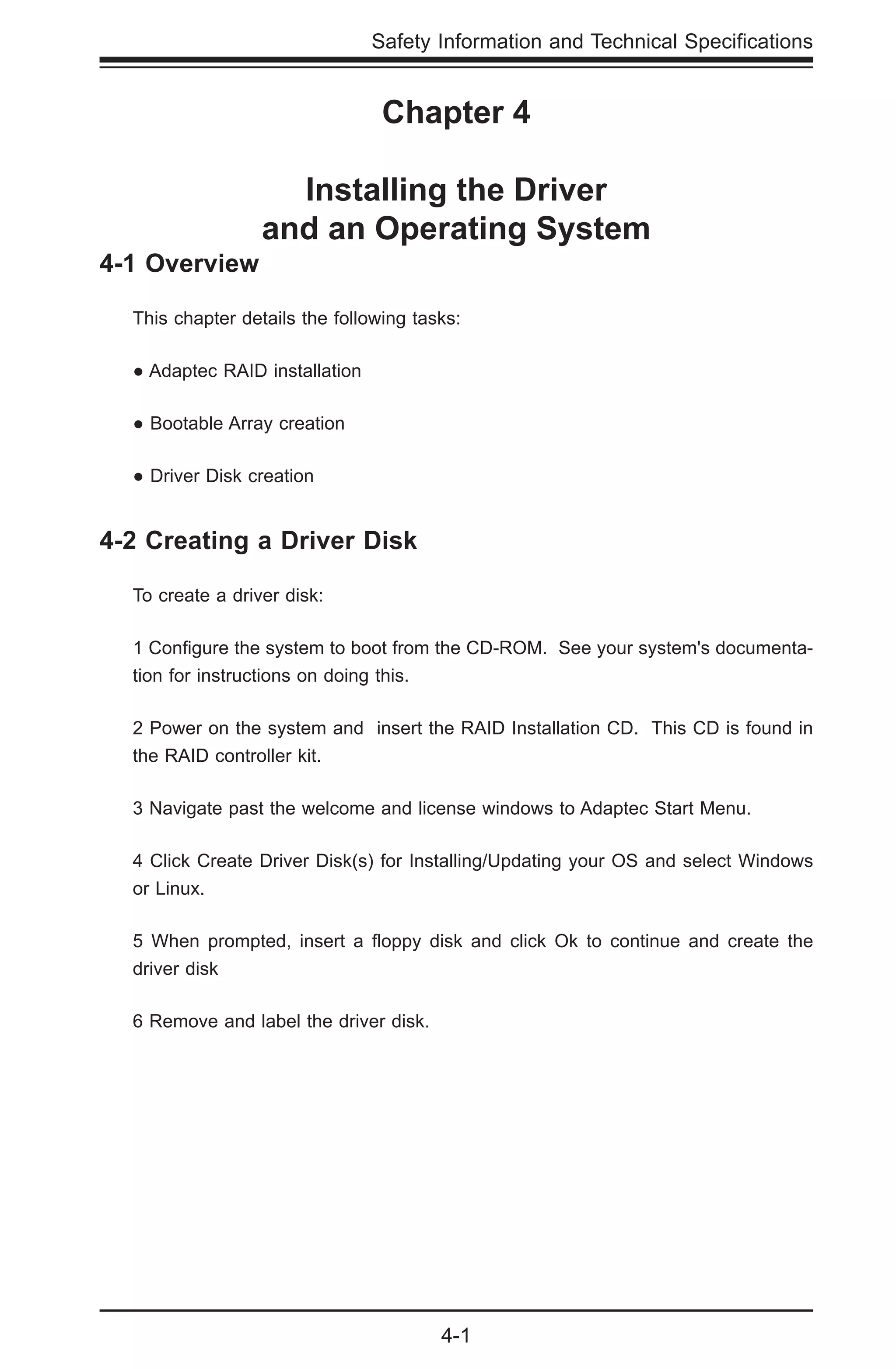 4-1
Safety Information and Technical Specifications
Chapter 4
Installing the Driver
and an Operating System
4-1 Overview
This chapter details the following tasks:
● Adaptec RAID installation
● Bootable Array creation
● Driver Disk creation
4-2 Creating a Driver Disk
To create a driver disk:
1 Configure the system to boot from the CD-ROM. See your system's documenta-
tion for instructions on doing this.
2 Power on the system and insert the RAID Installation CD. This CD is found in
the RAID controller kit.
3 Navigate past the welcome and license windows to Adaptec Start Menu.
4 Click Create Driver Disk(s) for Installing/Updating your OS and select Windows
or Linux.
5 When prompted, insert a floppy disk and click Ok to continue and create the
driver disk
6 Remove and label the driver disk.
 