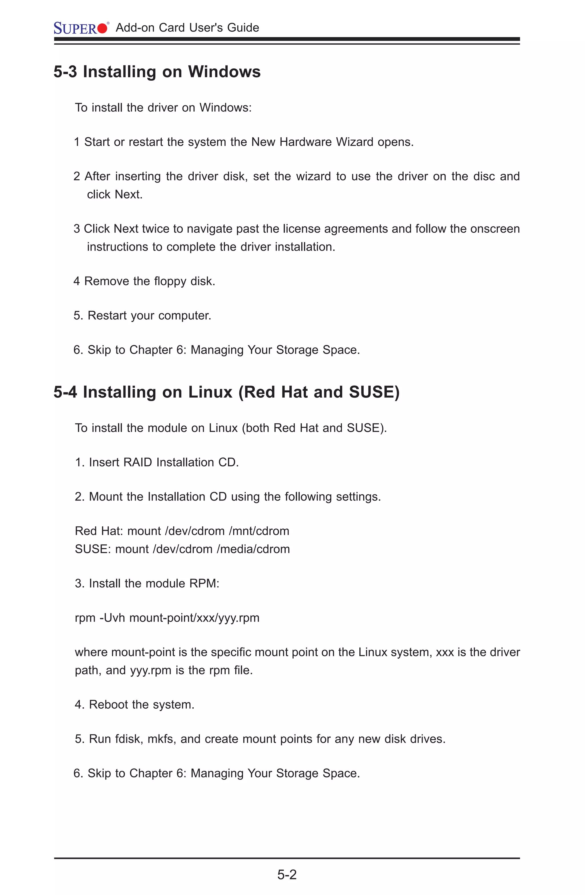 5-2
	 Add-on Card User's Guide
5-3 Installing on Windows
To install the driver on Windows:
1 Start or restart the system the New Hardware Wizard opens.
2 After inserting the driver disk, set the wizard to use the driver on the disc and
click Next.
3 Click Next twice to navigate past the license agreements and follow the onscreen
instructions to complete the driver installation.
4 Remove the floppy disk.
5. Restart your computer.
6. Skip to Chapter 6: Managing Your Storage Space.
5-4 Installing on Linux (Red Hat and SUSE)
To install the module on Linux (both Red Hat and SUSE).
1. Insert RAID Installation CD.
2. Mount the Installation CD using the following settings.
Red Hat: mount /dev/cdrom /mnt/cdrom
SUSE: mount /dev/cdrom /media/cdrom
3. Install the module RPM:
rpm -Uvh mount-point/xxx/yyy.rpm
where mount-point is the specific mount point on the Linux system, xxx is the driver
path, and yyy.rpm is the rpm file.
4. Reboot the system.
5. Run fdisk, mkfs, and create mount points for any new disk drives.
6. Skip to Chapter 6: Managing Your Storage Space.
 