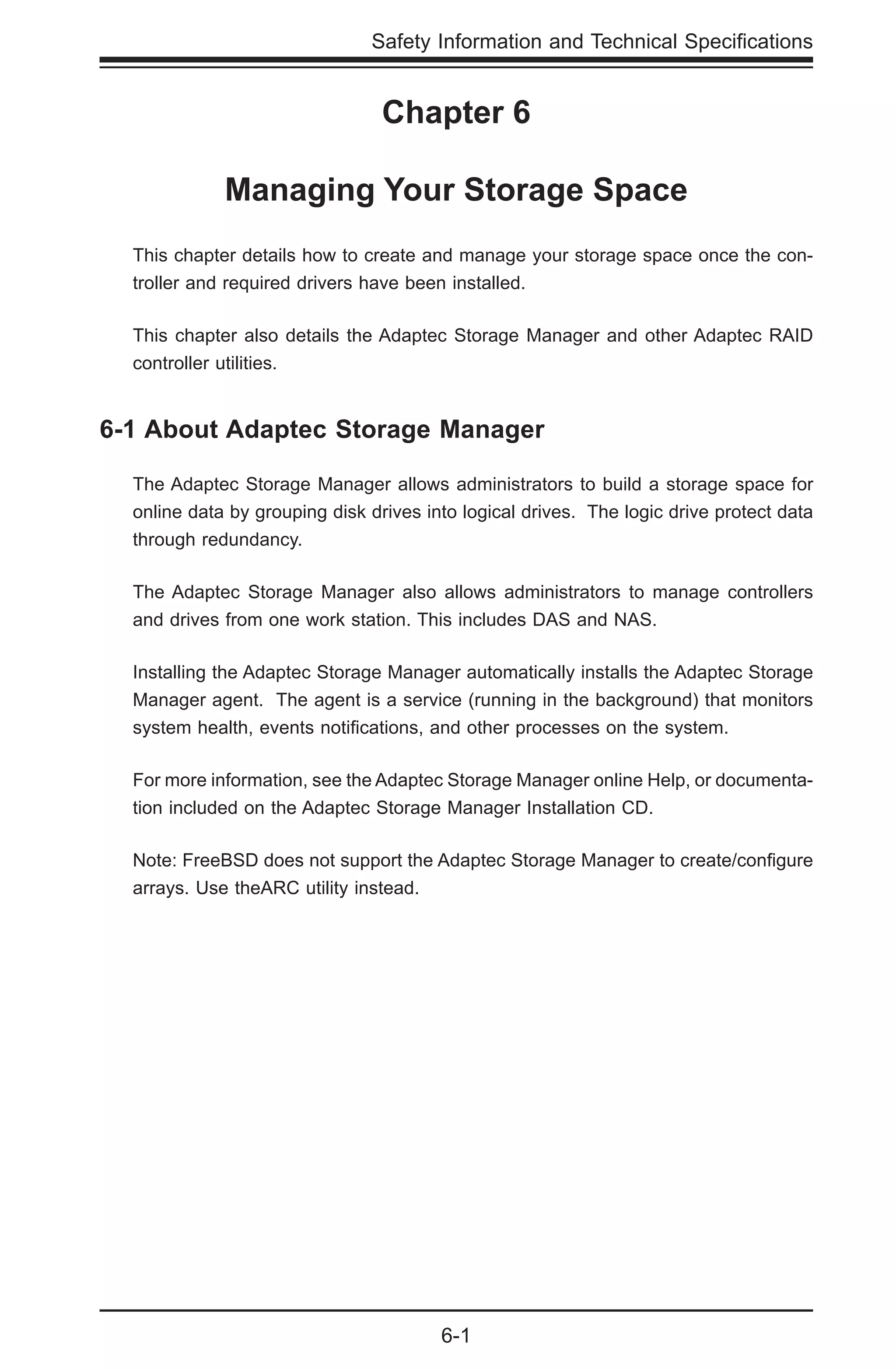 6-1
Safety Information and Technical Specifications
Chapter 6
Managing Your Storage Space
This chapter details how to create and manage your storage space once the con-
troller and required drivers have been installed.
This chapter also details the Adaptec Storage Manager and other Adaptec RAID
controller utilities.
6-1 About Adaptec Storage Manager
The Adaptec Storage Manager allows administrators to build a storage space for
online data by grouping disk drives into logical drives. The logic drive protect data
through redundancy.
The Adaptec Storage Manager also allows administrators to manage controllers
and drives from one work station. This includes DAS and NAS.
Installing the Adaptec Storage Manager automatically installs the Adaptec Storage
Manager agent. The agent is a service (running in the background) that monitors
system health, events notifications, and other processes on the system.
For more information, see the Adaptec Storage Manager online Help, or documenta-
tion included on the Adaptec Storage Manager Installation CD.
Note: FreeBSD does not support the Adaptec Storage Manager to create/configure
arrays. Use theARC utility instead.
 