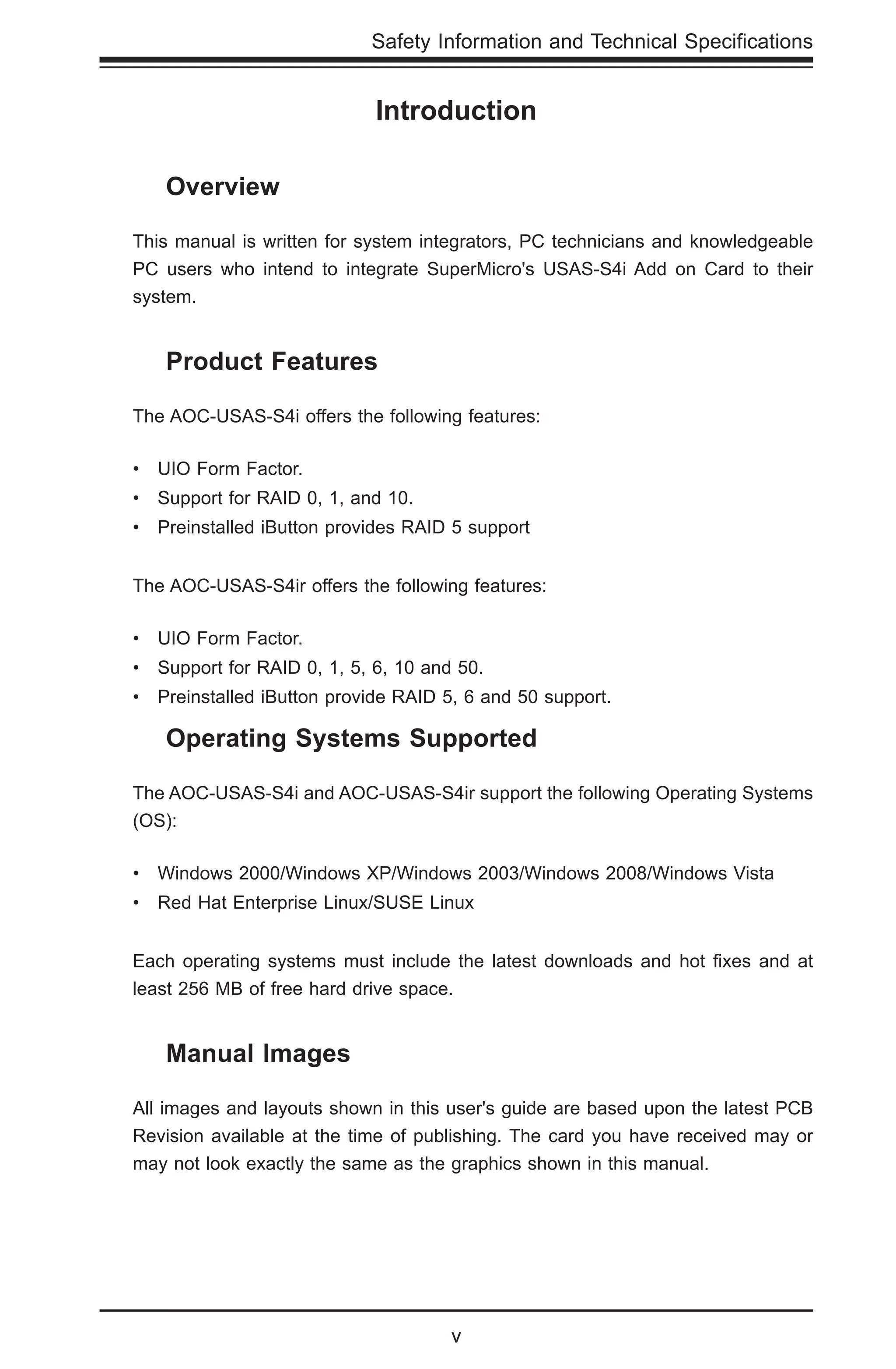 v
Safety Information and Technical Specifications
Introduction
	 Overview
This manual is written for system integrators, PC technicians and knowledgeable
PC users who intend to integrate SuperMicro's USAS-S4i Add on Card to their
system.
	 Product Features
The AOC-USAS-S4i offers the following features:
•	 UIO Form Factor.
•	 Support for RAID 0, 1, and 10.
•	 Preinstalled iButton provides RAID 5 support
The AOC-USAS-S4ir offers the following features:
•	 UIO Form Factor.
•	 Support for RAID 0, 1, 5, 6, 10 and 50.
•	 Preinstalled iButton provide RAID 5, 6 and 50 support.
	 Operating Systems Supported
The AOC-USAS-S4i and AOC-USAS-S4ir support the following Operating Systems
(OS):
•	 Windows 2000/Windows XP/Windows 2003/Windows 2008/Windows Vista
•	 Red Hat Enterprise Linux/SUSE Linux
Each operating systems must include the latest downloads and hot fixes and at
least 256 MB of free hard drive space.
	 Manual Images
All images and layouts shown in this user's guide are based upon the latest PCB
Revision available at the time of publishing. The card you have received may or
may not look exactly the same as the graphics shown in this manual.
 
