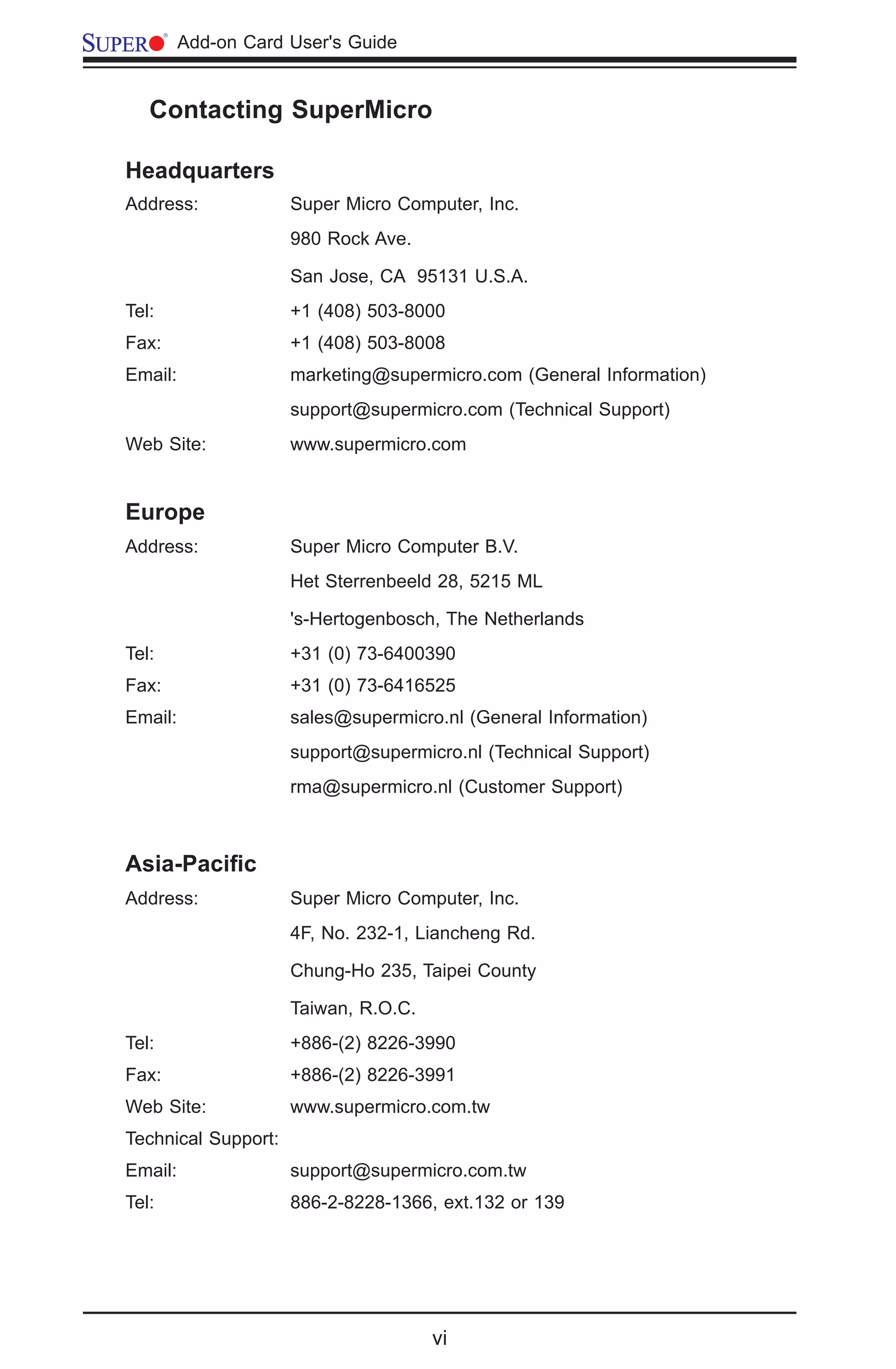 vi
	 Add-on Card User's Guide
	 Contacting SuperMicro
Headquarters
Address: Super Micro Computer, Inc.
980 Rock Ave.
San Jose, CA 95131 U.S.A.
Tel:	 +1 (408) 503-8000
Fax: +1 (408) 503-8008
Email: marketing@supermicro.com (General Information)
support@supermicro.com (Technical Support)
Web Site: www.supermicro.com
Europe
Address: Super Micro Computer B.V.
Het Sterrenbeeld 28, 5215 ML
's-Hertogenbosch, The Netherlands	
Tel:	 +31 (0) 73-6400390
Fax: +31 (0) 73-6416525
Email: sales@supermicro.nl (General Information)
support@supermicro.nl (Technical Support)
rma@supermicro.nl (Customer Support)
Asia-Pacific	
Address: Super Micro Computer, Inc.
4F, No. 232-1, Liancheng Rd.
Chung-Ho 235, Taipei County
Taiwan, R.O.C.	
Tel:	 +886-(2) 8226-3990
Fax: +886-(2) 8226-3991
Web Site: www.supermicro.com.tw
Technical Support:
Email: support@supermicro.com.tw
Tel: 	 886-2-8228-1366, ext.132 or 139
 