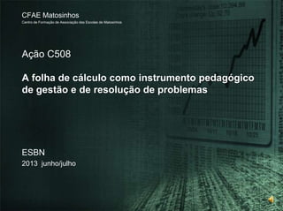 Ação C508
A folha de cálculo como instrumento pedagógico
de gestão e de resolução de problemas
CFAE Matosinhos
Centro de Formação de Associação das Escolas de Matosinhos
ESBN
2013 junho/julho
 