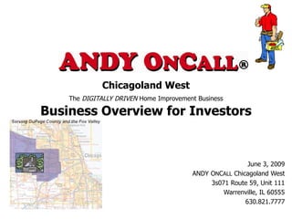 Chicagoland West
    The DIGITALLY DRIVEN Home Improvement Business

Business Overview for Investors


                                                         June 3, 2009
                                        ANDY ONCALL Chicagoland West
                                             3s071 Route 59, Unit 111
                                                 Warrenville, IL 60555
                                                        630.821.7777
 