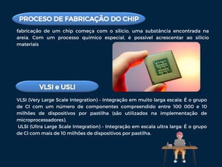 fabricação de um chip começa com o silício, uma substância encontrada na
areia. Com um processo químico especial, é possível acrescentar ao silício
materiais
VLSI (Very Large Scale Integration) – Integração em muito larga escala: É o grupo
de CI com um número de componentes compreendido entre 100 000 e 10
milhões de dispositivos por pastilha (são utilizados na implementação de
microprocessadores).
ULSI (Ultra Large Scale Integration) – Integração em escala ultra larga: É o grupo
de CI com mais de 10 milhões de dispositivos por pastilha.
 