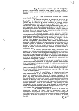Diogo Ferreira sabe, portanto, o que está em jogo e já
mostrou, concretamente, disposição para auxiliar e tentar proteger o
Senador Delcídio Amaral, no intuito de evitar a produção de prova em seu
desfavor.
c
11. 111 - Dos fundamentos jurídicos das medidas
constritivas de liberdade
A gravação ambiental da reunião de 4/11/2015 em
Brasília/DF e o depoimento de Bernardo Cerveró revelam a atuação
concreta, em arco temporal e espacial relevante, do Senador Delcídio
Amaral, do banqueiro André Esteves e do advogado Edson Ribeiro para
tumultuar, em máximo grau, segmento relevante da Operação Lava Jato e
eximir o acusado Nestor Cerveró da aplicação da lei penal. Eles estão em
movimento para comprar - e chegaram perto de lograr o intento- o silêncio
de Nestor Cerveró e, assim, evitar que o sistema de justiça criminal os
alcance no âmbito da Operação Lava Jato.
A conversa gravada revela, ademais, iniciativas
concretas e compromissos determinados do Senador Delcídio Amaral - com
a adesão do advogado Edson Ribeiro, que poderia eficazmente impedi-lo -
para, mediante injunção espúria junto a Ministros do Supremo Tribunal
Federal, obter liberdade para Nestor Cerveró e Renato Duque e, em
seguida, auxiliar àquele a deixar o País, ainda que em burla a dispositivo
pessoal de vigilância eletrônica. Há, na espécie, patente vezo de gravíssima
vertente adicional de preterição da aplicação da lei penal: se Nestor
deixasse o País, além de não cumprir as penas de sua condenação, não
haveria de assinar acordo de colaboração premiada e, portanto, revelar a
verdade dos fatos.
A conversa gravada revela, ainda, escandaloso risco
para a ordem pública na conduta do banqueiro André Esteves, consistente
em manejar ou explorar canal de vazamento da Operação Lava Jato para
obter documento protegido por sigilo. O Senador Delcídio Amaral, que como
líder do go- vemo no Senado tinha o dever de se indignar diante desse fato
e alertar as autoridades do sistema de justiça criminal, guardou silêncio
obsequioso, corroborando a conduta.
Por fim, Diogo Ferreira, ao agir em auxílio do Senador
Delcídio Amaral em tratativas vis, de ilegalidade manifesta, bem como ao
tomar iniciativa para tentar preservar o sigilo de tratativas espúrias, atentou
contra a ordem pública.
A solução jurídica que a legislação processual penal
oferece para a situação consiste na prisão cautelar dessas quatro pessoas:
é cristalina a incidência à espécie do disposto nos arts. 312 e 313, I, do
Código de Processo Penal.
A prova de materialidade e os indícios de autoria do
crime previsto no art. 20
, §10
, na forma do § 40
, 11, da Lei 12.850/2012,
punido com reclusão de três a oito anos de reclusão, majorados de um
sexto a dois terços, defluem com folga da gravação ambiental efetuada por
Bernardo Cerveró e do depoimento por ele prestado ao Ministério Público
Federal. A Operação Lava Jato apura múltiplas infrações penais que
envolvem organização criminosa, o que hoje é assente. Constitui, ademais,
hipótese elementar - talvez a mais elementar - de embaraço a essa
investigação, conduta consistente em tentar dissuadir da celebração de
acordo de colaboração premiada, mediante vantagem ilícita e auxílio a fuga,
réu preso que já se manifestara disposto a tanto.
As condutas reveladas no Anexo 29 do acordo de
colaboração premiada de Nestor Cerveró representam, como já
demonstrado, risco evidente para a ordem pública e para a investigação
criminal em curso. Refletem, ademais, ao menos a aceitação entusiasmada
da hipótese de frustrar a aplicação da lei penal em desfavor de Nestor
Cerveró.
 