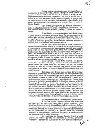 c
Outras medidas cautelares menos gravosas afigura-se
insuficientes: o Senador Delcídio Amaral e o banqueiro André Esteves são
pessoas poderosas e influentes nas respectivas esferas de atuação e têm o
interesse comum em evitar que a Operação Lava Jato as envolva. Não há
dúvida de que, fora do cárcere, os dois seguirão dispondo de multiplicidade
de meios para condicionar resultados da investigação e da aplicação da lei
penal, como concreta e demonstradamente tentaram fazer no caso de
Nestor Cerveró.
Vale lembrar, por oportuno, que também há menção a
outro investigado que se encontra preso, Renato Duque, tudo levando a crer
que o mesmo enredo ardiloso se repita ou esteja ocorrendo em relação a
Duque.
Edson Ribeiro mostrou, por sua vez, que não se limitará
a meios lícitos na tentativa de evitar que Nestor Cerveró assine acordo de
colaboração premiada e prejudique o Senador Delcídio Amaral. Trata-se de
advogado que está disposto a planejar a fuga de seu cliente e de auxiliá-lo a
executá-Ia, bem como que aceitou dissimular como honorários advocatícios
dinheiro ilícito, cuja finalidade é a supressão de prova.
Há, aí, tríplice fundamento para a prisão preventiva: a
lavagem de dinheiro sob o disfarce de honorários atenta frontalmente contra
a ordem pública; o planejamento de fuga de pessoa que pode vir a ser solta
para evitar que seja novamente presa, tanto mais quando admitida a
probabilidade da nova prisão, constitui lesão profunda à aplicação da lei
penal; e a supressão de prova é, em si, a hipótese mais eloquente de
tumulto para a investigação criminal. Nenhuma das medidas cautelares
diversas da prisão é capaz de conjurar arco tão amplo de condutas
contrárias à boa marcha da investigação criminal.
Diogo Ferreira, embora tenha incorrido em conduta
menos densa, mostrou, com ela, que nenhuma medida cautelar diversa da
prisão poderia ser eficaz contra ele, ao menos não em um primeiro
momento. Ele está em posição privilegiada para suprimir provas contra o
congressista a que serve e já mostrou disposição concreta para agir com
essa finalidade.
Salienta-se, com ênfase, que Bernardo Cerveró segue
mantendo a aparência de que as tratativas estão em curso, por temor das
condutas que possa ser empreendidas por essas quatro pessoas, estando
ele decidido, inclusive, a deixar o País temporariamente quando vier a
público o acordo firmado por seu pai com o Ministério Público Federal. Esse
componente demonstra aspecto adicional de licitude da gravação ambiental
efetuada por Bernardo Cerveró: além do aspecto elementar de ele ter sido
interlocutor da conversa que gravou e de lhe ser lícito dar testemunho do
que foi discutido, inclusive porque se tratava de atividade criminosa, o in-
tento da gravação foi, essencialmente, o de provar que não havia pedido de
dinheiro de Nestor Cerveró ao Senador Delcídio Amaral, e sim que este
procurava persuadir aquele a não prestar colaboração premiada em seu
desfavor mediante promessa de atuação política em prol de decisão judicial
em seu favor de sua liberdade e de auxílio financeiro para sua família.
c
(ii) Prisão temporária de André Esteves e Diogo Ferreira
A custódia cautelar de André Esteves e Diogo Ferreira
não deve ser - ao menos não desde logo - a título preventivo, e sim
temporário. Impende, antes da decretação de prisão preventiva em desfavor
dessas duas pessoas, executar busca e apreensão nos espaços por ambos
controlados, a fim de, por cautela, corroborar os elementos demonstrativos
de sua participação no embaraço à Operação Lava Jato mediante
persuasão de Nestor Cerveró a se manter em silêncio. A hipótese no caso
dos dois, portanto, é de prisão temporária.
As referências do Senador Delcídio Amaral a André
Esteves na reunião gravada são concretas e precisas, denotando
veracidade: o congressista alude ao fato de André Esteves ser banquç:,.r
 
