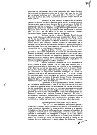 c
menciona sua idade tenra e sua notória inteligência. Além disso, Bernardo
Cerveró relata, em seu depoimento, que já estava claro para ele, por meio
de interlocução contextual com o advogado Edson Ribeiro, que o agente
financeiro da oferta de auxílio financeiro do Senador Oelcídio Amaral era
André Esteves.
Sobressai, a esse respeito, a observação do Senador
Oelcídio Amaral de que André Esteves queria reunião, provavelmente no
Rio de Janeiro, para conhecer Bernardo Cerveró e acercar-se do trato em
que estava entrando, bem como a informação de Bernardo Cerveró, em seu
depoimento, comprovada mediante exibição de mensagens trocadas com o
advogado Edson Ribeiro, de que essa reunião efetivamente foi marcada
para 19/11/2015, em seu escritório, no Rio de Janeiro/RJ, havendo
Bernardo. Cerveró alegado pretexto para não comparecer.
Se fosse mendaz o relato do Senador Oelcídio Amaral
sobre André Esteves, ele não teria indicado a necessidade dessa reunião
no Rio de Janeiro/RJ, nem ela teria sido marcada, nem muito menos
ocorrido, como de fato ocorreu. No horário da reunião, o advogado Edson
Ribeiro enviou para Bernardo Cerveró imagem do documento que o
Senador Oelcídio Amaral relatara lhe ter sido exibido por André Esteves no
escritório deste (a minuta dos anexos da colaboração de Cerveró, com
manuscritos, que se encontravam em sua ceia).
Quanto a Oiogo Ferreira, sua conduta na reunião
gravada foi claramente anti probatória e sinaliza que seu concurso para a
tentativa do Senador Oelcídio Amaral é mais amplo, o que coincide com o
relato de Bernardo Cerveró em seu depoimento, segundo o qual o assessor
esteve presente em todas ou quase todas as tratativas. Impende, contudo,
obter elementos que comprovem com mais densidade a amplitude de seu
concurso ou participação na empreitada criminosa.
Não há dúvida do cabimento da prisão temporária de
André Esteves e Oiogo Ferreira. Por um lado, eles passam, com o
requerimento apartado de instauração de inquérito, a ser investigados -
André Esteves não só por seu ajuste espúrio com o Senador Oelcídio
Amaral, mas também pelo próprio conteúdo da delação em seu desfavor -
por participação na organização criminosa investigada no âmbito da
Operação Lava Jato, o que atende ao disposto no art. 1°, 11, da Lei 7.716/89.
Por outro lado, estão sendo requeridas, em apartado, buscas e apreensões
em face de ambos, bem como do Senador Oelcídio Amaral e do advogado
Edson Ri- beiro, e as prisões, dadas as circunstâncias do caso concreto,
são essenciais para o êxito dessas buscas.
O perímetro de execução de parte da busca e apreensão
em desfavor de André Esteves - a sede de um banco - é grande, com- plexo
e inteiramente sujeito a ordens hierárquicas dele. Se não es- tiver preso, é
de alta probabilidade que mais uma vez incorra em supressão consumada
ou tentada de prova. Por sua vez, Oiogo Ferreira deixou claro, na reunião
gravada, que está disposto a suprimir prova para auxiliar o congressista que
assessora: deixá-lo em liberdade durante a execução de busca e
apreensão no gabinete do Senador Oelcídio Amaral, perímetro sobremodo
complexo e que ele conhece bem, conferindo-lhe vantagem sobre os
executores da medida, representa risco evidente para o êxito da medida.
c
(iii) Prisão preventiva do Senador Oelcídio Amaral
O art. 53, § 2°, da Constituição da República proíbe a
prisão de congressista, salvo em caso de flagrante de crime inafiançável. A
regra prevista no dispositivo é, aparentemente, absoluta, e a exceção,
limitadíssima. Com efeito, a prisão cautelar não é cabível, na literalidade do
dispositivo, em nenhuma de suas modalidades, nem mesmo com a elevada
garantia do foro especial por prerrogativa de função. Por sua vez, a prisão
em flagrante, além de fortuita, por depender da presença da autoridade no
local e no momento do crime, ou logo após, somente é cabível em se •
tratando de crime inafiançável - a atual redação do Código de Processo
~
 