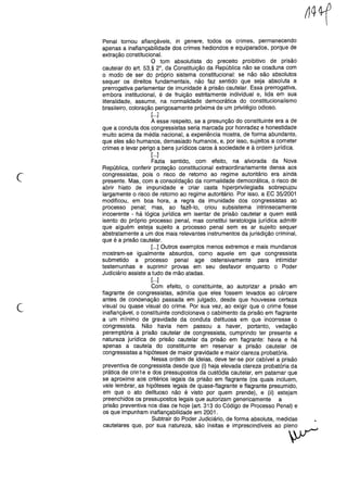 c
Penal tornou afiançáveis, in genere, todos os crimes, permanecendo
apenas a inafiançabilidade dos crimes hediondos e equiparados, porque de
extração constitucional.
O tom absolutista do preceito proibitivo de prisão
cautelar do art. 53,§ 2°, da Constituição da República não se coaduna com
o modo de ser do próprio sistema constitucional: se não são absolutos
sequer os direitos fundamentais, não faz sentido que seja absoluta a
prerrogativa parlamentar de imunidade à prisão cautelar. Essa prerrogativa,
embora institucional, é de fruição estritamente individual e, lida em sua
literalidade, assume, na normalidade democrática do constitucionalismo
brasileiro, coloração perigosamente próxima de um privilégio odioso.
[...]
A esse respeito, se a presunção do constituinte era a de
que a conduta dos congressistas seria marcada por honradez e honestidade
muito acima da média nacional, a experiência mostra, de forma abundante,
que eles são humanos, demasiado humanos, e, por isso, sujeitos a cometer
crimes e levar perigo a bens jurídicos caros à sociedade e à ordem jurídica.
[...]
Fazia sentido, com efeito, na alvorada da Nova
República, conferir proteção constitucional extraordinariamente densa aos
congressistas, pois o risco de retorno ao regime autoritário era ainda
presente. Mas, com a consolidação da normalidade democrática, o risco de
abrir hiato de impunidade e criar casta hiperprivilegiada sobrepujou
largamente o risco de retorno ao regime autoritário. Por isso, a EC 35/2001
modificou, em boa hora, a regra da imunidade dos congressistas ao
processo penal; mas, ao fazê-lo, criou subsistema intrinsecamente
incoerente - há lógica jurídica em isentar de prisão cautelar a quem está
isento do próprio processo penal, mas constitui teratologia jurídica admitir
que alguém esteja sujeito a processo penal sem es ar sujeito sequer
abstratamente a um dos mais relevantes instrumentos da jurisdição criminal,
que é a prisão cautelar.
[...] Outros exemplos menos extremos e mais mundanos
mostram-se igualmente absurdos, como aquele em que congressista
submetido a processo penal age ostensivamente para intimidar
testemunhas e suprimir provas em seu desfavor enquanto o Poder
Judiciário assiste a tudo de mão atadas.
[...]
Com efeito, o constituinte, ao autorizar a pnsao em
flagrante de congressistas, admitia que eles fossem levados ao cárcere
antes de condenação passada em julgado, desde que houvesse certeza
visual ou quase visual do crime. Por sua vez, ao exigir que o crime fosse
inafiançável, o constituinte condicionava o cabimento da prisão em flagrante
a um mínimo de gravidade da conduta delituosa em que incorresse o
congressista. Não havia nem passou a haver, portanto, vedação
peremptória à prisão cautelar de congressista, cumprindo ter presente a
natureza jurídica de prisão cautelar da prisão em flagrante: havia e há
apenas a cautela do constituinte em reservar a prisão cautelar de
congressistas a hipóteses de maior gravidade e maior clareza probatória.
Nessa ordem de ideias, deve ter-se por cabível a prisão
preventiva de congressista desde que (i) haja elevada clareza probatória da
prática de crin1 e e dos pressupostos da custódia cautelar, em patamar que
se aproxime aos critérios legais da prisão em flagrante (os quais incluem,
vale lembrar, as hipóteses legais de quase-flagrante e flagrante presumido,
em que o ato delituoso não é visto por quem prende), e (ii) estejam
preenchidos os pressupostos legais que autorizam genericamente a
prisão preventiva nos dias de hoje (art. 313 do Código de Processo Penal) e
os que impunham inafiançabilidade em 2001.
Subtrair do Poder Judiciário, de forma absoluta, medidas •
cautelares que, por sua natureza, são ínsitas e imprescindíveis ao pleno
~
c
 