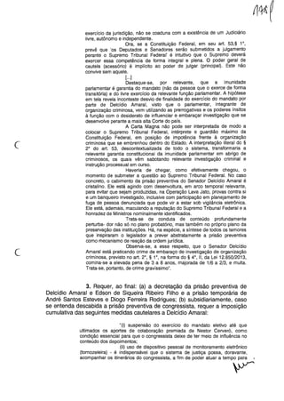 c
exercício da jurisdição, não se coaduna com a existência de um Judiciário
livre, autônomo e independente.
Ora, se a Constituição Federal, em seu art. 53,§ 1°,
prevê que 'os Deputados e Senadores serão submetidos a julgamento
perante o Supremo Tribunal Federal' é intuitivo que o Supremo deverá
exercer essa competência de forma integral e plena. O poder geral de
cautela (acessório) é implícito ao poder de julgar (principal). Este não
convive sem aquele.
[...]
Destaque-se, por relevante, que a imunidade
parlamentar é garantia do mandato (não da pessoa que o exerce de forma
transitória) e do livre exercício da relevante função parlamentar. A hipótese
em tela revela inconteste desvio de finalidade do exercício do mandato por
parte de Delcídio Amaral, visto que o parlamentar, integrante de
organização criminosa, vem utilizando as prerrogativas e os poderes ínsitos
à função com o desiderato de influenciar e embaraçar investigação que se
desenvolve perante a mais alta Corte do país.
A Carta Magna não pode ser interpretada de modo a
colocar o Supremo Tribunal Federal, intérprete e guardião máximo da
Constituição Federal, em posição de impotência frente à organização
criminosa que se embrenhou dentro do Estado. A interpretação literal do §
2° do art. 53, descontextualizada de todo o sistema, transformaria a
relevante garantia constitucional da imunidade parlamentar em abrigo de
criminosos, os quais vêm sabotando relevante investigação criminal e
instrução processual em curso.
Haveria de chegar, como efetivamente chegou, o
momento de submeter a questão ao Supremo Tribunal Federal. No caso
concreto, o cabimento da prisão preventiva do Senador Delcídio Amaral é
cristalino. Ele está agindo com desenvoltura, em arco temporal relevante,
para evitar que sejam produzidas, na Operação Lava Jato, provas contra si
e um banqueiro investigado, inclusive com participação em planejamento de
fuga de pessoa denunciada que pode vir a estar sob vigilância eletrônica.
Ele está, ademais, maculando a reputação do Supremo Tribunal Federal e a
honradez de Ministros nominalmente identificados.
Trata-se de conduta de conteúdo profundamente
perturba- dor não só no plano probatório, mas também no próprio plano da
preservação das instituições. Há, na espécie, a síntese de todos os temores
que inspiraram o legislador a prever abstratamente a prisão preventiva
como mecanismo de reação da ordem jurídica.
Observa-se, a esse respeito, que o Senador Delcídio
Amaral está praticando crime de embaraço de investigação de organização
criminosa, previsto no art. 2°, § 1°, na forma do § 4°, li, da Lei 12.850/2013,
comina-se a elevada pena de 3 a 8 anos, majorada de 1/6 a 2/3, e multa.
Trata-se, portanto, de crime gravíssimo".
c
3. Requer, ao final: (a) a decretação da prisão preventiva de
Delcídio Amaral e Edson de Siqueira Ribeiro Filho e a prisão temporária de
André Santos Esteves e Diogo Ferreira Rodrigues; (b) subsidiariamente, caso
se entenda descabida a prisão preventiva de congressista, requer a imposição
cumulativa das seguintes medidas cautelares a Delcídio Amaral:
"(i) suspensão do exercício do mandato eletivo até que
ultimados os aportes de colaboração premiada de Nestor Cerveró, como
condição essencial para que o congressista deixe de ter meio de influência no
conteúdo dos depoimentos;
(ii) uso de dispositivo pessoal de monitoramento eletrônico
(tornozeleira) - é indispensável que o sistema de justiça possa, doravante,
acompanhar os itinerários do congressista, a fim de poder atuar a tempo para
y
 