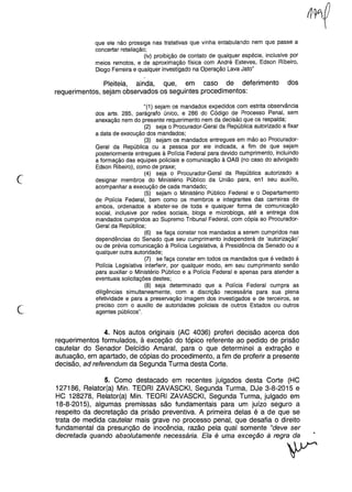 que ele não prossiga nas tratativas que vinha entabulando nem que passe a
concertar retaliação;
(iv) proibição de contato de qualquer espécie, inclusive por
meios remotos, e de aproximação física com André Esteves, Edson Ribeiro,
Diogo Ferreira e qualquer investigado na Operação Lava Jato"
Pleiteia, ainda, que, em caso de deferimento dos
requerimentos, sejam observados os seguintes procedimentos:
c
"(1) sejam os mandados expedidos com estrita observância
dos arts. 285, parágrafo único, e 286 do Código de Processo Penal, sem
anexação nem do presente requerimento nem da decisão que os respalda;
(2) seja o Procurador-Geral da República autorizado a fixar
a data de execução dos mandados;
(3) sejam os mandados entregues em mão ao Procurador-
Geral da República ou a pessoa por ele indicada, a fim de que sejam
posteriormente entregues à Polícia Federal para devido cumprimento, incluindo
a formação das equipes policiais e comunicação à OAB (no caso do advogado
Edson Ribeiro), como de praxe;
(4) seja o Procurador-Geral da República autorizado a
designar membros do Ministério Público da União para, en1 seu auxílio,
acompanhar a execução de cada mandado;
(5) sejam o Ministério Público Federal e o Departamento
de Polícia Federal, bem como os membros e integrantes das carreiras de
ambos, ordenados a abster-se de toda e qualquer forma de comunicação
social, inclusive por redes sociais, blogs e microblogs, até a entrega dos
mandados cumpridos ao Supremo Tribunal Federal, com cópia ao Procurador-
Geral da República;
(6) se faça constar nos mandados a serem cumpridos nas
dependências do Senado que seu cumprimento independerá de 'autorização'
ou de prévia comunicação à Polícia Legislativa, à Presidência da Senado ou a
qualquer outra autoridade;
(7) se faça constar em todos os mandados que é vedado à
Polícia Legislativa interferir, por qualquer modo, em seu cumprimento senão
para auxiliar o Ministério Público e a Polícia Federal e apenas para atender a
eventuais solicitações destes;
(8) seja determinado que a Polícia Federal cumpra as
diligências simultaneamente, com a discrição necessária para sua plena
efetividade e para a preservação imagem dos investigados e de terceiros, se
preciso com o auxilio de autoridades policiais de outros Estados ou outros
agentes públicos".
c
4. Nos autos originais (AC 4036) proferi decisão acerca dos
requerimentos formulados, à exceção do tópico referente ao pedido de prisão
cautelar do Senador Delcídio Amaral, para o que determinei a extração e
autuação, em apartado, de cópias do procedimento, a fim de proferir a presente
decisão, ad referendum da Segunda Turma desta Corte.
5. Como destacado em recentes julgados desta Corte (HC
127186, Relator(a) Min. TEORI ZAVASCKI, Segunda Turma, DJe 3-8-2015 e
HC 128278, Relator(a) Min. TEORI ZAVASCKI, Segunda Turma, julgado em
18-8-2015), algumas premissas são fundamentais para um juízo seguro a
respeito da decretação da prisão preventiva. A primeira delas é a de que se
trata de medida cautelar mais grave no processo penal, que desafia o direito
fundamental da presunção de inocência, razão pela qual somente "deve ser
decretada quando absolutamente necessária. Ela é uma exceção à regra da
r
 