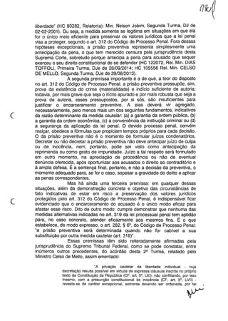 c
liberdade" (HC 80282, Relator(a): Min. Nelson Jobim, Segunda Turma, DJ de
02-02-2001). Ou seja, a medida somente se legitima em situações em que ela
for o único meio eficiente para preservar os valores jurídicos que a lei penal
visa a proteger, segundo o art. 312 do Código de Processo Penal. Fora dessas
hipóteses excepcionais, a prisão preventiva representa simplesmente uma
antecipação da pena, o que tem merecido censura pela jurisprudência desta
Suprema Corte, sobretudo porque antecipa a pena para acusado que sequer
exerceu o seu direito constitucional de se defender (HC 122072, ReI. Min. DIAS
TOFFOLl, Primeira Turma, DJe de 26/09/2014; HC 105556 ReI. Min. CELSO
DE MELLO, Segunda Turma, DJe de 29/08/2013).
A segunda premissa importante é a de que, a teor do disposto
no art. 312 do Código de Processo Penal, a prisão preventiva pressupõe, sim,
prova da existência do crime (materialidade) e indício suficiente de autoria;
todavia, por mais grave que seja o ilícito apurado e por mais robusta que seja a
prova de autoria, esses pressupostos, por si sós, são insuficientes para
justificar o encarceramento preventivo. A eles deverá vir agregado,
necessariamente, pelo menos mais um dos seguintes fundamentos, indicativos
da razão determinante da medida cautelar: (a) a garantia da ordem pública, (b)
a garantia da ordem econômica, (c) a conveniência da instrução criminal ou (d)
a segurança da aplicação da lei penal. O devido processo penal, convém
realçar, obedece a fórmulas que propiciam tempos próprios para cada decisão.
O da prisão preventiva não é o momento de formular juízos condenatórios.
Decretar ou não decretar a prisão preventiva não deve antecipar juízo de culpa
ou de inocência, nem, portanto, pode ser visto como antecipação da
reprimenda ou como gesto de impunidade. Juízo a tal respeito será formulado
em outro momento, na apreciação de procedência ou não de eventual
denúncia oferecida, após oportunizar aos acusados o direito ao contraditório e
à ampla defesa. É a sentença final, portanto, e não a decisão da preventiva, o
momento adequado para, se for o caso, sopesar a gravidade do delito e aplicar
as penas correspondentes.
Mas há ainda uma terceira premissa: em qualquer dessas
situações, além da demonstração concreta e objetiva das circunstâncias de
fato indicativas de estar em risco a preservação dos valores jurídicos
protegidos pelo art. 312 do Código de Processo Penal, é indispensável ficar
evidenciado que o encarceramento do acusado é o único modo eficaz para
afastar esse risco. Dito de outro modo: cumpre demonstrar que nenhuma das
medidas alternativas indicadas no art. 319 da lei processual penal tem aptidão
para, no caso concreto, atender eficazmente aos mesmos fins. É o que
estabelece, de modo expresso, o art. 282, § 6°, do Código de Processo Penal:
"a prisão preventiva será determinada quando não for cabível a sua
substituição por outra medida cautelar (art. 319)".
Essas premissas têm sido reiteradamente afirmadas pela
jurisprudência do Supremo Tribunal Federal, como se pode constatar, entre
inúmeros outros precedentes, do acórdão desta 2a Turma, relatado pelo
Ministro Celso de Mello, assim ementado:
"A privação cautelar da liberdade individual - cuja
decretação resulta possível em virtude de expressa cláusula inscrita no próprio
texto da Constituição da República (CF, art. 5°, LXI), não conflitando, por isso
mesmo, com a presunção constitucional de inocência (CF, art. 5°, LVII) -
reveste-se de caráter excepcional, somente devendo ser ordenada, por tal
 