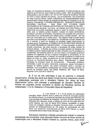 (
razão, em situações de absoluta e real necessidade. A prisão processual, para
legitimar-se em face de nosso sistema jurídico, impõe - além da satisfação dos
pressupostos a que se refere o art. 312 do CPP (prova da existência material
do crime e indício suficiente de autoria) - que se evidenciem, com fundamento
em base empírica idônea, razões justificadoras da imprescindibilidade dessa
extraordinária medida cautelar de privação da liberdade do indiciado ou do réu.
Doutrina. Precedentes. A PRISÃO PREVENTIVA - ENQUANTO MEDIDA DE
NATUREZA CAUTELAR - NÃO PODE SER UTILIZADA COMO
INSTRUMENTO DE PUNiÇÃO ANTECIPADA DO INDICIADO OU DO RÉU. -
A prisão cautelar não pode - nem deve - ser utilizada, pelo Poder Público, como
instrumento de punição antecipada daquele a quem se imputou a prática do
delito, pois, no sistema jurídico brasileiro, fundado em bases democráticas,
prevalece o princípio da liberdade, incompatível com punições sem processo e
inconciliável com condenações sem defesa prévia. A prisão cautelar - que não
deve ser confundida com a prisão penal - não objetiva infligir punição àquele
que sofre a sua decretação, mas destina-se, considerada a função cautelar que
lhe é inerente, a atuar em benefício da atividade estatal desenvolvida no
processo penal. Precedentes. A PRISÃO CAUTELAR NÃO PODE APOIAR-SE
EM Juízos MERAMENTE CONJECTURAIS. - A mera suposição, fundada em
simples conjecturas, não pode autorizar a decretação da prisão cautelar de
qualquer pessoa. - A decisão que ordena a privação cautelar da liberdade não
se legitima quando desacompanhada de fatos concretos que lhe justifiquem a
necessidade, não podendo apoiar-se, por isso mesmo, na avaliação puramente
subjetiva do magistrado de que a pessoa investigada ou processada, se em
liberdade, poderá delinquir ou interferir na instrução probatória ou evadir-se do
distrito da culpa ou, então, prevalecer-se de sua particular condição social,
funcional ou econômico-financeira para obstruir, indevidamente, a regular
tramitação do processo penal de conhecimento. - Presunções arbitrárias,
construídas a partir de juízos meramente conjecturais, porque formuladas à
margem do sistema jurídico, não podem prevalecer sobre o princípio da
liberdade, cuja precedência constitucional lhe confere posição eminente no
domínio do processo penal" (HC 95290, Relator(a): Min. Celso de Mello,
Segunda Turma, DJe de 01-08-2012).
c
6. À luz de tais premissas é que se examina o presente
requerimento. Consta dos autos que Nestor CUlÍat Cerveró subscreveu acordo
de colaboração premiada com o Ministério Público. Em vários de seus
depoimentos narrou com precisão a participação do Senador Delcídio do
Amaral em supostos crimes ocorridos no âmbito da Petrobras (termos de
colaboração 1,2 e 5). Destacou o Procurador-Geral da República:
"[...] nos Anexos 1, 6 e 10 do acordo de colaboração
premiada, Nestor Cerveró narra a prática de crimes de corrupção passiva
por Delcídio Amaral, no contexto da aquisição de sondas pela Petrobras S/A
e da aquisição da Refinaria de Pasadena, nos EUA, também efetuada pela
Petrobras S/A; descreve, ainda, a prática de crime de corrupção ativa por
André Esteves, por meio do Banco BTG Pactuai, consistente no paga-
mento de vantagem indevida ao Senador Fernando Collor, no âmbito de
contrato de embandeiramento de 120 postos de combustíveis em São
Paulo, que pertenciam conjuntamente ao Banco BTG Pactuai e a grupo
empresarial denominado Grupo Santiago" (fI.6).
Elementos indiciários colhidos previamente indicam a possível
participação dos envolvidos "para dissuadir Nestor Cerveró de firmar acordo de
colaboração com o Ministério Público Federal ou, quando menos, para evitar
 