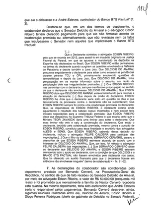 que ele o delatasse e a André Esteves, controlador do Banco BTG PactuaI" (fI.
3).
Destaca-se que, em um dos termos de depoimento, o
colaborador declarou que o Senador Delcídio do Amaral e o advogado Edson
Ribeiro teriam oferecido pagamento para que ele não firmasse acordo de
colaboração premiada ou, alternativamente, que não revelasse nem os fatos
que inculpassem o Senador nem aqueles que implicassem o Banco BTG
Pactuai:
c
''[...]
Que o Declarante contratou o advogado EDSON RIBEIRO,
pelo que se recorda em 2012, para assisti-lo em inquérito originário na Justiça
Federal do Paraná, em que se apurava a manutenção de depósitos na
Espanha não declarados no Brasil; Que EDSON RIBEIRO então permaneceu
na defesa do declarante quando surgiram as questões envolvendo a Refinaria
de Pasadena e depois também a Lava Jato; Que DELCIDIO DO AMARAL
procurava seguidamente o declarante para saber como estavam as pendências
durante perante TCU e CPI, primeiramente envolvendo questões de
termoelétricas e depois da Lava Jato; Que DELCIDIO DO AMARAL tinha
preocupação em se manter informado sobre o assunto, em razão da
participação dele nas irregularidades praticadas; [...] Que EDSON RIBEIRO,
nas conversas com o declarante, sempre manifestava preocupação no sentido
de que o declarante não envolvesse DELCIDIO DO AMARAL; Que EDSON
RIBEIRO dizia que DELCíDIO DO AMARAL estava trabalhando para resolver a
situação do declarante; [...] Que depois da prisão do declarante, EDSON
RIBEIRO lhe dizia que o declarante seria solto em questão de dias e que
tecnicamente os processos contra o declarante não se sustentavam; Que
EDSON RIBEIRO sempre foi contra uma colaboração premiada do declarante;
Que, se dependesse de EDSON RIBEIRO, o declarante estaria ainda
aguardando o resultado dos habeas corpus impetrados e nem sequer teria
iniciado negociações para a colaboração premiada; Que EDSON RIBEIRO
disse que despachou no Supremo Tribunal Federal e que estaria certo que o
Ministro TEORI ZAVASCKI daria uma liminar para soltar o declarante; Que
essa liminar não veio e saiu a condenação do declarante; Que então o
declarante, decidido pela colaboração premiada, mesmo contra a posição de
EDSON RIBEIRO, constituiu para essa finalidade o escritório dos advogados
ALESSI e BENO; Que EDSON RIBEIRO, sabendo dessa decisão do
declarante, indicou o advogado FELIPE CALDEIRA para participar das
negociações;[...] Que o filho do declarante, BERNARDO CERVERÓ, passou a
desconfiar de que EDSON RIBEIRO estivesse atuando de acordo com o
interesse de DELCíDIO DO AMARAL; Que, por isso, foi retirado o advogado
FELIPE CALDEIRA das negociações; [...] Que BERNARDO CERVERÓ disse
ao declarante que DELCíCIO DO AMARAL e EDSON RIBEIRO estavam
oferecendo todo o apoio ao declarante, com a condição de q~e DELCIDIO e o
BANCO BTG PACTUAL não fossem envolvidos pelo declarante nos casos;
Que foi oferecido um auxílio financeiro para que o declarante ficasse em
silêncio e não envolvesse ninguém" (termo de COlaboração4 - fls. 61-63).
7. As declarações do colaborador são corroboradas pelo
depoimento prestado por Bernardo Cerveró, na Procuradoria-Geral da
República, no sentido de que de fato recebeu do Senador Delcídio do Amaral,
por meio do advogado Edson Ribeiro, o valor de R$ 50.000,00 (cinquenta mil
reais) e foi prometido que mensalmente a família de Nestor Cerveró receberia
esta quantia. No mesmo depoimento, teria sido esclarecido que André Esteves
seria o responsável pelos pagamentos. Bernardo Cerveró descreve, ainda,
algumas reuniões realizadas entre ele, Delcídio do Amaral, Edson Ribeiro e
Diogo Ferreira Rodrigues(chefede gabinetede Delcídiono Senado Fed~'
 