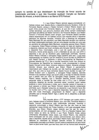 sempre no sentido de que desistissem da intenção de firmar acordo de
colaboração premiada e que não houvesse qualquer menção ao Senador
Delcídio do Amaral, a André Esteves e ao Banco BTG Pactuai:
(
"[...] que Edson Ribeiro sempre seguia prometendo um
habeas corpus; que, àquela altura, o depoente procurou Gustavo, irmão de
Fernando Baiano, porque o Nestor Cerveró e Edson Ribeiro diziam que
quem tinha provas era Fernando Baiano, já que ele é que cuidava das
contas bancárias; que procurou Gustavo para tentar compor colaboração
premiada simultânea de Nestor Cerveró e de Fernando Baiano; que Nestor
Cerveró e Fernando Baiano eram amigos; que Fernando Baiano também
estava esperançoso em um habeas corpus; que naquela altura o depoente
participou de algumas reuniões, inclusive com a presença do advogado
Nélio Machado em seu escritório; que Nélio Machado também era reticente
em fazer colaboração premiada; que em uma dessas reuniões em uma sala
do escritório do advogado Nélio Machado, presentes apenas Edson Ribeiro
e o depoente, Edson Ribeiro entregou cinquenta mil reais em espécie para
o depoente, dizendo que foram enviados pelo Senador Delcídio Amaral; que
o depoente ficou incomodado, pois o que ele queria não era auxílio
financeiro, menos ainda espúrio, e sim a liberdade de seu pai; que enfim o
depoente e seu pai se decidiram pela colaboração premiada, havendo
Edson Ribeiro indicado o advogado Felipe Caldeira para isso, o qual teria
especialização na matéria; que em 24/6/2015 houve reunião na SR/DPI/PR
com Nestor Cerveró, o depoente e vários Procuradores da República e
policiais federais da FTLJ; que a reunião transcorre muito mal, porque os
Procuradores da República se mostraram muito intransigentes e porque
Nestor Cerveró omitiu fatos, inclusive relativos a Alstom, tentando proteger
Delcídio Amaral; que entende que Edson Ribeiro é parcialmente
responsável pelo malogro da reunião, por não havê-los preparado para o
que viria; que uma ou duas semanas depois houve reunião na sala VJP
Global Aviation com o depoente, o advogado Felipe Caldeira, Delcídio
Amaral e seu assessor Diogo; que quem pediu a reunião foi Delcídio Amaral
que o pedido veio por meio do advogado Felipe Caldeira, pois Edson
Ribeiro estava viajando; que o Senador Delcídio Amaral começou a
perguntar sobre a reunião de dias antes com a FTLJ; que o Senador
perguntou detalhes da reunião, querendo saber, inclusive, quem estava
presente e como funcionava a coisa; que a reunião vazara à imprensa, a
qual passara a noticiar que Nestor Cerveró estaria fazendo colaboração
premiada; que o Senador perguntou ao depoente o que Cerveró havia dito
na reunião com a FTLJ; que o depoente respondeu 'eles sabem de tudo,
eles têm muita informação, perguntaram da Alstom'; que o depoente
percebeu que a menção Alstom 'ligou o alerta' isto é, despertou a atenção
do Senador
[...]
Que naquela altura o STF denegou por quatro votos a
zero, habeas corpus a Fernando Baiano; que, com isso, Fernando Baiano e
Nestor Cerveró decidiram-se pela colaboração premiada, havendo o
depoente comunicado a Edson Ribeiro que seu pai não mais se faria
representar nesse âmbito por Felipe Caldeira, e sim pela advogada Alessi
Brandão; que Edson Ribeiro reagiu dizendo que iria sair do caso e
acrescentando, em tom ameaçador, que o TCU e a Receita Federal iriam
tomar todos os bens da família e que Paulo Roberto Costa estava
enfrentando dificuldades nessa seara; que Edson Ribeiro, não obstante
tenha ameaçado sair do caso, acabou permanecendo; que estava claro,
para o depoente, àquela altura, que Edson Ribeiro fazia "jogo duplo', isto é,
defendia os interesses do Senador Delcídio Amaral no contexto da
colaboração premiada que Nestor Cerveró estava preparando se para tentar
fazer se para tentar fazer; que isso ficou claro em ao menos duas situações
y
 