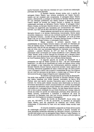 c
auxílio financeiro, haja vista seu interesse em que o acordo de colaboração
premiada não fosse assinado.
O Senador Delcídio Amaral contou com o auxílio do
advogado Edson Ribeiro, que, embora constituído por Nestor Cerveró,
acabou por ser cooptado pelo congressista. O advogado Edson Ribeiro
passou, efetivamente, a proteger os interesses do Senador Delcídio Amaral
em sua interação profissional com Nestor Cerveró e Bernardo Cerveró,
mesmo depois de tomada por Nestor Cerveró a decisão de oferecer
colaboração premiada ao Ministério Público Federal. O advogado Edson
Ribeiro recebeu do Senador Delcídio Amaral, a certa altura das tratativas, a
promessa de pagamento dos honorários que convencionara com Nestor
Cerveró, cujo valor era de R$ 4.000.000,00 (quatro milhões de reais).
Essas tratativas veicularam-se em vários encontros entre
Bernardo Cerveró e os demais interlocutores mencionados. Dentre esses
encontros, destaca-se - tanto por seu conteúdo quanto por ter sido gravado
por Bernardo Cerveró - reunião havida em Brasília/DF, em suíte do Hotel
Royal Tulip, em 4/11/2015 entre ele, o Senador Delcídio Amaral, o Chefe de
Gabinete deste, Diogo Ferreira, e o advogado Edson Ribeiro.
Nesse encontro, o primeiro assunto foram as
possibilidades de que Nestor Cerveró viesse a ser posto em liberdade por
meio de habeas corpus. O Senador Delcídio Amaral relatou sua atuação -
espúria ante o fato de não ser advogado e do patente conflito de interesses,
mas em linha com sua promessa reiterada de interceder junto ao Poder
Judiciário - perante Ministros do STF em favor de Nestor Cerveró,
informando haver conversado com Vossa Excelência e com o Ministro Dias
Toffoli. Revela, ainda, a firme intenção de conversar com o Ministro Edson
Fachin, bem como de promover interlocução do Senador Renan Calheiros e
do Vice-Presidente Michel Temer com o Ministro Gilmar Mendes.
O segundo assunto da reunião de Brasília/DF foi a
perspectiva de fuga de Nestor Cerveró do País - ele tem nacionalidade
espanhola - no caso de ser beneficiado por ordem de habeas corpus, ainda
que obrigado a usar dispositivo de monitoramento eletrônico pessoal. O
Senador Delcídio Amaral interveio ativamente também nesse segmento da
conversa, oferecendo sugestões de rotas e meios de fuga: ele opina quanto
a ser o Paraguai a melhor rota e quanto à necessidade de que, se a fuga se
der por meio de aeronave de táxi áereo, o modelo seja um Falcon 50, que
teria autonomia para chegar à Espanha sem reabastecimento.
No terceiro e principal assunto da reunião de Brasília/DF,
fica ainda mais explícita a atuação criminosa do Senador Delcídio Amaral,
que relatou tratativas com André Esteves, controlador do Banco BTG
Pactuai, para que aporte recursos financeiros para a família de Nestor
Cerveró. Ao menos parte desses recursos seria dissimulada na forma de
honorários advocatícios a serem convencionados em contrato de prestação
de serviços de advocacia entre André Esteves e/ou pessoa jurídica por ele
controlada com o advogado Edson Ribeiro. No bojo desse terceiro assunto,
vem à tona a grave revelação de que André Esteves tem consigo cópia de
minuta de anexo do acordo de colaboração premiada afinal assinado por
Nestor Cerveró, confirmando e ilustrando a existência de canal de
vazamento na Operação Lava Jato que municia pessoas em posição de
poder com informações do complexo investigatório.
Depois da reunião de Brasília/DF, houve ainda mais
uma, em 19/11/2015, no Rio de Janeiro/RJ, no escritório do advogado
Edson Ribeiro, para dar sequência às tratativas que vinham sendo
entabuladas. O documento foi mais uma vez exibido nessa reunião mais
recente.
O conjunto probatório subjacente ao Anexo 29 do acordo
de colaboração premiada é sobremodo robusto e recente. Consiste em
duas gravações ambientais efetuadas por Bernardo Cerveró, a primeira de
reunião dele próprio com os advogados Edson Ribeiro e Felipe Caldeira, no
Riode Janeiro/RJem fins de setembrode 2015, em que o primeirore"era~
 