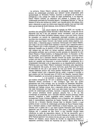 c
- na primeira, Edson Ribeiro solicitou da advogada Alessi Brandão os
anexos da colaboração premiada que estavam sendo preparados para
apresentação ao Ministério Público, havendo a advogada se recusado a
entregá-los a seu colega em razão do sigilo profissional, e na segunda,
Edson Ribeiro solicitou ao depoente que pedisse a Gustavo que, na
colaboração premiada de Fernando Baiano, "protegesse Delcídio" e '''não se
falasse no tema dos cartões de crédito"; que naquela altura não estava claro
para o depoente a quem se referia esse segundo pedido mas que hoje está
claro que se trata de André Esteves, dono do Banco BTG Pactuai;
[o oo]
que, pouco depois da rejeição da PGR, em reunião no
escritório dos advogados Alessi Brandão e Beno Brandão, o segundo diz ao
depoente que ele e seu pai estavam sendo 'enrolados', que era pouco
provável que lhe fosse concedido habeas corpus e que sua melhor chance
de conseguir um acordo de colaboração premiada consistia em gravar
reuniões que revelassem que o Senador Delcidio Amaral estava oferecendo
dinheiro para que Nestor Cerveró não fizesse acordo dessa espécie; que,
diante disso, o depoente seguiu mantendo interlocução com Edson Ribeiro,
sem dizer a ele que a PGR havia rejeitado o acordo; que o depoente disse a
Edson Ribeiro que a PGR propusera um acordo muito desfavorável; que o
depoente ressalta que já quando a PGR rejeitou o acordo, Edson Ribeiro
não visitava seu pai fazia um tempo razoável, preferindo dedicar-se às
articulações políticas; que a primeira reunião gravada do depoente foi com
Edson Ribeiro e Felipe Caldeira, no Restaurante Astor, no Arpoador, no Rio
de Janeiro/RJ, provavelmente em 28/9/2015; que nessa conversa Edson
Ribeiro relatou que o Senador Delcídio Amaral iria ajudar, que estava em
contato com ele e em breve marcariam uma reunião com o depoente; que a
ajuda em questão era financeira e envolvia também a perspectiva de o
congressista interceder junto à seguradora ou ao departamento jurídico da
Petrobras para que Edson Ribeiro recebesse honorários pela seguradora;
que o depoente não queria, de forma nenhuma, ajuda financeira em troca
da liberdade de seu pai e que apesar do nojo que sentia, só prosseguia
nessas tratativas porque não havia perdido inteiramente a esperança em
um habeas corpus; que o depoente pôs-se, então, a esperar a reunião, a
qual acabou por ser marcada para 4/11/2015 em Brasília, havendo Edson
Ribeiro ressaltado, ao comunicar ao depoente, que 'o assunto era dinheiro';
[000] se puseram a esperar o Senador Delcídio Amaral
que acabou chegando às 14h com o assessor Diogo, momento em que o
depoente estava cochilando e não conseguiu ligar dois dos quatro
gravadores que tinha consigo; que na conversa os presentes discutiram,
inicialmente, perspectivas de fuga de Nestor Cerveró, caso fosse posto em
liberdade por habeas corpus; que o depoente afirma que Nestor Cerveró
não está interessado em fugir, tanto que está desde março em busca de
acordo de colaboração premiada, havendo o depoente deixado o assunto
fluir porque precisava deixar qualquer assunto fluir, a fim de não
constranger os presentes; que o Senador Delcídio Amaral participou desse
assunto, chegando a fazer sugestões sobre modelos de aviões que
conseguiriam cruzar o Oceano Atlântico rumo a Espanha, sem reabastecer,
dada a nacionalidade espanhola de Nestor Cerveró; que o depoente se
recorda de o Senador Delcídio Amaral falar no Ministro Fachin, o qual
poderia anular o acordo de colaboração premiada de Paulo Roberto Costa;
que o Senador passou a fazer referências a André Esteves, que é quem
entraria com a grana isto é, que daria suporte financeiro para família do
depoente; que em outras reuniões ficou claro para o depoente que André
Esteves era 'o pessoal de São Paulo' a que Delcídio Amaral fizera
referência na sede da seguradora Assuré, no Rio de Janeiro/RJ; que o
depoente já estava atento ao nome de André Esteves em razão de o Banco
BTG Pactuai aparecer nos anexos de seu pai; que uma reunião com Edson
Ribeiro em Itaipava, pouco depois da reunião na seguradora Assuré, o
depoente comentou noticia de imprensa de que o Banco BTG pa~
 