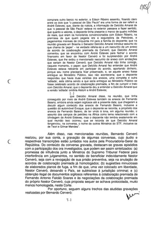 c
comprara outro banco no exterior, e Edson Ribeiro assentiu, ficando claro
entre os dois que "o pessoal de São Paulo" era uma forma de ser referir a
André Esteves; que, diante da noticia, a informação de Delcídio Amaral de
que 'o pessoal de São Paulo' estava no exterior passava a fazer sentido;
que quanto a valores, o depoente tinha presente o marco de quatro milhões
de reais, que eram os honorários convencionados com Edson Ribeiro, na
premissa de que quem pagaria era a seguradora da Petrobras, e
pagamentos mensais de cinquenta mil para a família do depoente; que na
reunião gravada em Brasília o Senador Delcídio Amaral introduz assunto do
que chama de 'paper' - na verdade referia-se a um rascunho de um anexo
de acordo de colaboração premiada de Cerveró; que Delcídio Amaral
comentou que se encontrou com André Esteves para fechar o acordo
financeiro em favor de Nestor Cerveró e foi surpreendido por André
Esteves, que lhe exibiu o mencionado rascunho de anexo com anotações
que seriam de Nestor Cerveró; que Delcidio Amaral não tinha consigo,
naquele momento, o pape r; que Delcídio Amaral fez entender que André
Esteves estava reticente em participar do acordo, aportando dinheiro,
porque seu nome precisaria ficar preservado, e, se aquele anexo fosse
entregue ao Ministério Público, isso não aconteceria; que o depoente
respondeu que havia duas versões dos anexos, uma completa e outra
'editada', esta última sendo a que seria entregue ao Ministério Público se
fosse celebrado acordo de colaboração premiada, a fim de cumprir o trato
com Delcídio Amaral; que o depoente deu a entender a Delcídio Amaral que
a versão 'editada' omitiria Alstom e André Esteves;
[...]
que Delcidio Amaral disse, na reunião, que tinha
conseguido por meio de André Esteves também os anexos de Fernando
Baiano, embora ainda sejam sigilosos até a presente data; que chegaram a
discutir algum conteúdo dos anexos de Fernando Baiano, inclusive a
questão do automóvel Evoque; que o depoente se recorda, a propósito dos
anexos de Fernando Baiano, de ter vindo à tona, em alguma reunião, o
assunto dos campos de petróleo na África como tema relacionado com a
blindagem de André Esteves, mas o depoente não lembra exatamente em
qual reunião isso ocorreu; que se recorda de que Delcídio Amaral
tangenciou, na conversa, o nome de outros Ministros do STF, inclusive os
de Teori e Gilmar Mendes".
c
Além disso, nas mencionadas reUnloes, Bernardo Cerveró
realizou, por sua conta, a gravação de algumas conversas, cujo áudio e
respectivas transcrições estão juntados nos autos pela Procuradoria-Geral da
República. Do conteúdo da conversa gravada, destacam-se graves episódios
com a participação dos ora investigados, que podem ser assim sintetizados: (a)
promessa de influência junto a Ministros do Supremo Tribunal Federal para
interferência em julgamentos, no sentido de beneficiar indevidamente Nestor
Cerveró, seja com a revogação de sua prisão preventiva, seja na anulação de
acordos de colaboração premiada já homologados; (b) sugestões minuciosas
de elaborados planos de fuga, a fim de que, uma vez colocado em liberdade,
Nestor Cerveró, deixando o País, se subtraísse à jurisdição criminal; e (c)
obtenção ilegal de documentos sigilosos referentes à colaboração premiada de
Fernando Antonio Falcã6 Soares e às negociações da colaboração premiada
do próprio Nestor Cerveró, cuja proposta sequer se achava protocolada, muito
menos homologada, nesta Corte.
Por oportuno, seguem alguns trechos das aludidas gravações
realizadas por Bernardo Cerveró:
''[. ..]
 