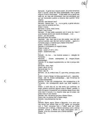 Bernardo - A gente lava naquela assim, de ainda tentarmos
fazer o acordo, ainda tem essa possibilidade, mas a gente
segurou muito a informação ... é eles estão com a gente não
sabe se, se, eles até comentaram isso pra advogada que
por ser funcionário publico a diretoria eles queriam ferrar
mesmo.
Delcídio- eles falaram isso?
Bernado - falaram isso ... é ... e ai a gente, a gente calculou
que o pior do cenários ele fica ...
Edson- 3 anos.
Bernardo -3 anos, mais 3 anos.
Edson- mais 3 anos.
Bernado - E eles estão acenando com 2 anos de, mais 2
anos fechado dentro dum acordo de delação ... e aí. ..
Edson - pra não aceitar.
Bernardo-para não aceitar ..
Delcídido - não, claro isso é pra não aceitar, isso não tem
nenhum sentido, isso não tem nenhum sentido ... agora é o
Fernando pegou o material que o Nestor tinha feito?
Edson - é isso ai, é isso ai.
Delcidio- é. brincadeira um negocio desse.
Edson -é isso ai
Diogo - quase um ctrl c, crtl v.
Edson - exatamente isso.
[...]
Delcidio - Eu tive .... nos tivemos acesso a ...delação do
Fernando.
Bernardo (Vozes sobrepostas) já integral. (Vozes
sobrepostas) ...
Delcidio- Ó, eu peguei supostamente, eu não vi porque são
várias ...
Bernardo - Ham, Ham
Edson- são 9. 8 ou 9
Bernardo-são 13...16
Edson- são 16
Bernado - ah, tá, então é isso. É...que tinha, começou como
9 ...
Edson - é que o Sergio me falou que era 8 ou 9 ... assuntos.
Diogo - são 16, (Vozes sobrepostas) .., são 16 termos né
(Vozes sobrepostas)
Delcídio- é mas nós conseguimos, nós conseguimos a do
Fernando, nós conseguimos aquilo que dizia respeito a
mim.
Edson- a você olha só, eu não tenho que confirmar, só
quem poderia confirmar alguma coisa é Nestor, perfeito, a
partir de agora é impossível uma proposta dessa louca, dois
anos isso é loucura, é a mesma coisa que tá preso, ele
preso mais um ano resolve
Delcidio- não, nós temos que tirar o Nestor Edson.
Edson-não, eu preciso tirar o Nestor daqui.
Delcidio- nos precisamos tirar ele.
[...]
Delcidio: Agora, agora, Edson e Bernardo, é eu acho que
nós temos que centrar fogo no STF agora, eu conversei
com o Teori, conversei com o Toffoli, pedi pro Toffoli
conversar com o Gilmar, o Michel conversou com o Gilmar
também, porque o Michel tá muito preocupado com o
Zelada, e eu vou conversar com o Gilmar também.
Edson: Tá.
c
C·
 