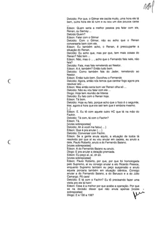 Delcidio: Por que, o Gilmar ele oscila muito, uma hora ele tá
bem, outra hora ele lá ruim e eu sou um dos poucos caras
c
Edson: Quem seria a melhor pessoa pra falar com ele,
Renan, ou Sarney ...
Delcido Quem?
Edson: Falar com o Gilmar
Delcidio: Com o Gilmar, não eu acho que o Renan
conversaria bem com ele.
Edson: Eu também acho, o Renan, é preocupante a
situação do Renan.
Delcidio: Eu acho que, mas por que, tem mais coisas do
Renan? Não tem ...
Edson: Não, mas o ... , acho que o Fernando fala nele, não
fala?
Delcidio: Fala, mas fala remetendo ao Nestor.
Edson: A é, também? Então tudo bem.
Delcidio: Como também fala do Jader, remetendo ao
Nestor.
Edson: Então tudo bem. Escolheu o Fernando
Delcidio: Agora, então nós temos que centrar fogo agora pra
resolver isto ...
Edson: Mas então seria bom ver Renan olha só ...
Delcidio: Não eu vou falar com ele ...
Diogo: Hoje tem reunião de líderes
Delcidio: Eu falo com o Renan hoje.
Edson: Tá bom.
Delcidio: Hoje eu falo, porque acho que o foco é o seguinte,
tirar, agora a hora que ele sair tem que ir embora mesmo.
[...]
Edson: E. Eu tô com aquele outro HC que tá na mão do
Fachin.
Delcidio: Tá com, tá com o Fachin?
Edson: Tá.
[vozes sobrepostas]
Delcidio: Ah é você me falou( ... )
Edson: Que é pra anular ( ... )
Delcidio: Conversar com Fachin.
Edson: Se a gente anula aquilo, a situação de todos tá
resolvido por que aí eu vou anular em cadeia, eu anulo a
dele, Paulo Roberto, anulo a do Fernando Baiano.
[vozes sobrepostas]
Edson: A do Fernando Baiano eu anulo.
Diogo: E pra anular a delação premiada.
Edson: Eu peço aí, aí, oh só.
[vozes sobrepostas]
Edson: Paulo Roberto, por que, por que foi homologada
pelo Supremo, aí eu consigo anular a elo Ricardo Pessoa,
enquanto Supremo também eu peço suspensão e anulo
aquela porcaria também em situação idêntica. Consigo
anular a do Fernando Baiano, a do Barusco e a do Júlio
Camargo. Pô cara!
Delcídio: E tá com o Fachin? Eu tô precisando fazer uma
visita pra ele lá hein!
Edson: Essa é a melhor por que acaba a operação. Por que
se na decisão disser que não anula apenas [vozes
sobrepostas]  ~
Diogo: E a 130 a 106? "
c
 