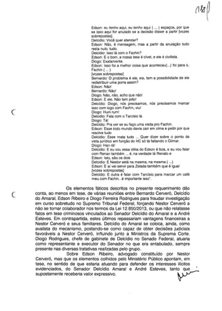 c
Edson: eu tenho aqui, eu tenho aqui ( ... ) espaços, por que
se isso aqui for anulado se a decisão disser a partir [vozes
sobrepostas] .
Oelcidio: Você quer atender?
Edson: Não, é mensagem, mas a partir da anulação tudo
resta nulo, tudo.
Oelcidio: Isso lá com o Fachin?
Edson: E o bom, a nossa tese é cível, e ele é civilista.
Oiogo: Exatamente.
Edson: Isso foi a melhor coisa que aconteceu( ...) foi para o,
Fachin ( ... )
[vozes sobrepostas]
Bernardo: O problema é ele, ele, tem a possibilidade de ele
redistribuir uma porra assim?
Edson: Não!
Bernardo: Não!
Oiogo: Não, não, acho que não!
Edson: E ele. Não tem jeito!
Oelcídio: Oiogo, nós precisamos, nós precisamos marcar
isso com logo com Fachin, viu!
Oiogo: Hum rum!
Oelcidio: Fala com o Tarcisio lá.
Oiogo: Tá!
Oelcidio: Pra ver se eu faço uma visita pro Fachin.
Edson: Esse todo mundo devia cair em cima e pedir por que
resolve tudo
Oelcidio: Esse mata tudo ... Quer dizer sobre o ponto de
vista jurídico em função do HC só tá faltando o Gilmar.
Oiogo: Han rã!
Oelcidio: E eu vou essa idéia do Edson é boa, e eu vou falar
com Renan também ... é, na verdade tá Renato e
Edson: Isto, são os dois
Oelcidio: E Nestor está na mesma, na mesma ( ...)
Edson: E aí vai servir para Zelada também que é igual
[vozes sobrepostas]
Oelcidio: E outra é falar com Tarcísio para marcar um café
meu com Fachin ...é importante isso".
c
Os elementos fáticos descritos no presente requerimento dão
conta, ao menos em tese, de várias reuniões entre Bernardo Cerveró, Delcídio
do Amaral, Edson Ribeiro e Diogo Ferreira Rodrigues para fraudar investigação
em curso sobretudo no Supremo Tribunal Federal, forçando Nestor Cerveró a
não se tornar colaborador nos termos da Lei 12.850/2013, ou que não relatasse
fatos em tese criminosos vinculados ao Senador Delcídio do Amaral e a André
Esteves. Em contrapartida, estes últimos repassariam vantagens financeiras a
Nestor Cerveró e seus familiares. Delcídio do Amaral se coloca, ainda, como
avalista do mecanismo, postando-se como capaz de obter decisões judiciais
favoráveis a Nestor Cerveró, influindo junto a Ministros da Suprema Corte.
Diogo Rodrigues, chefe de gabinete de Delcídio no Senado Federal, atuaria
como representante e executor do Senador no que era entabulado, sempre
presente nas diversas tratativas realizadas pelo grupo.
Sobre Edson Ribeiro, advogado constituído por Nestor
Cerveró, mas que os elementos colhidos pelo Ministério Público apontam, em
tese, no sentido de que estaria atuando para defender os interesses ilícitos
evidenciados, do Senador Delcídio Amaral e André Esteves, tanto que •
supostamente receberia valor expressivo. v-
 