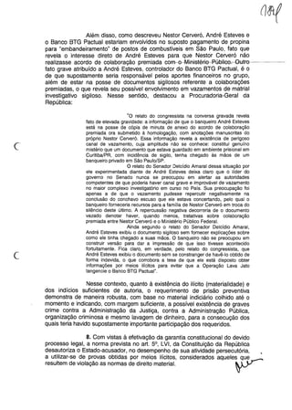 Além disso, como descreveu Nestor Cerveró, André Esteves e
o Banco BTG Pactuai estariam envolvidos no suposto pagamento de propina
para "embandeiramento" de postos de combustíveis em São Paulo, fato que
revela o interesse direto de André Esteves para que Nestor Cerveró não
realizasse acordo de colaboração premiada com-e-Mifl1stéfie-P-flaHee~HtFe-----
fato grave atribuído a André Esteves, controlador do Banco BTG Pactuai, é o
de que supostamente seria responsável pelos aportes financeiros no grupo,
além de estar na posse de documentos sigilosos referente a colaborações
premiadas, o que revela seu possível envolvimento em vazamentos de matrial
investigativo sigiloso. Nesse sentido, destacou a Procuradoria-Geral da
República:
c
"o relato do congressista na conversa gravada revela
fato de elevada gravidade: a informação de que o banqueiro André Esteves
está na posse de cópia de minuta de anexo do acordo de colaboração
premiada ora submetido à homologação, com anotações manuscritas do
próprio Nestor Cerveró. Essa informação revela a existência de perigoso
canal de vazamento, cuja amplitude não se conhece: constitui genuíno
mistério que um documento que estava guardado em ambiente prisional em
Curitiba/PR, com incidência de sigilo, tenha chegado às mãos de um
banqueiro privado em São Paulo/SP.
O relato do Senador Delcídio Amaral dessa situação por
ele experimentada diante de André Esteves deixa claro que o líder do
governo no Senado nunca se preocupou em alertar as autoridades
competentes de que poderia haver canal grave e improvável de vazamento
no maior complexo investigatório em curso no País. Sua preocupação foi
apenas a de que o vazamento pudesse repercutir negativamente na
conclusão do conchavo escuso que ele estava concertando, pelo qual o
banqueiro forneceria recursos para a família de Nestor Cerveró em troca do
silêncio deste último. A repercussão negativa decorreria de o documento
vazado denotar haver, quando menos, tratativas sobre colaboração
premiada entre Nestor Cerveró e o Ministério Público Federal.
Ainda segundo o relato do Senador Delcídio Amaral,
André Esteves exibiu o documento sigiloso sem fornecer explicações sobre
como ele tinha chegado a suas mãos. O banqueiro não se preocupou em
construir versão para dar a impressão de que isso tivesse acontecido
fortuitamente. Fica claro, em verdade, pelo relato do congressista, que
André Esteves exibiu o documento sem se constranger de havê-lo obtido de
forma indevida, o que corrobora a tese de que ele está disposto obter
informações por meios ilícitos para evitar que a Operação Lava Jato
tangencie o Banco BTG Pactuai".
Nesse contexto, quanto à existência do ilícito (materialidade) e
dos indícios suficientes de autoria, o requerimento de prisão preventiva
demonstra de maneira robusta, com base no material indiciário colhido até o
momento e indicando, com margem suficiente, a possível existência de graves
crime contra a Administração da Justiça, contra a Administração Pública,
organização criminosa e mesmo lavagem de dinheiro, para a consecução dos
quais teria havido supostamente importante participação dos requeridos.
8. Com vistas à efetivação da garantia constitucional do devido
processo legal, a norma prevista no art. 5°, LVI, da Constituição da República
desautoriza o Estado-acusador, no desempenho de sua atividade persecutória, •
a utilizar-se de provas obtidas por meios ilícitos, considerados aqUele~ ~utr--
resultem de violação as normas de direito material. r
 