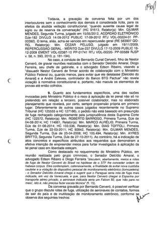 Todavia, a gravação de conversa feita por um dos
interlocutores sem o conhecimento dos demais é considerada lícita, para os
efeitos da aludida vedação constitucional, "quando ausente causa legal de
sigilo ou de reserva da conversação" (HC 91613, Relator(a): Min. GILMAR
MENDES, Segunda Turma, julgado em 15/05/2012, ACÓRDÃO ELETRÔNICO
DJe-182 DIVULG 14-09-2012 PUBLlC 17-09-2012 RTJ VOL-00224-01 PP-
00392). O tema, aliás, acha-se vencido em repercussão geral (RE 583937 QO-
RG, Relator{a): Min. C~ZAR PELUSO, julgado em 19/11/2009,
REPERCUSSAO GERAL - MERITO DJe-237 DIVULG 17-12-2009 PUBLlC 18-
12-2009 EMENT VOL-02387-10 PP-01741 RTJ VOL-00220- PP-00589 RJSP
v. 58, n. 393, 2010, p. 181-194).
No caso, a conduta de Bernardo Cunat Cerveró, filho de Nestor
Cerveró, de gravar reuniões realizadas com o Senador Delcídio Amaral, Diogo
Ferreira, seu chefe de gabinete, e o advogado Edson Ribeiro, visando a
"dissuadir Nestor Cerveró de firmar acordo de colaboração com o Ministério
Público Federal ou, quando menos, para evitar que ele delatasse [Delcídio do
Amaral] e a André Esteves, controlador do Banco BTG Pactuai" não revela
violação à normativa constitucional e, portanto, não macula os elementos de
provas até então colhidos.
c
9. Quanto aos fundamentos específicos, uma das razões
invocadas pelo Ministério Público é o risco à aplicação da lei penal não só no
pretendido em relação a terceiro, possível colaborador, mas no elaborado
planejamento que revelará, por certo, sempre propensão própria em primeiro
lugar. Diferentemente de outros casos julgados recentemente no Supremo
Tribunal (HC 125555 e HC 127186), o pedido não está baseado em presunção
de fuga rechaçado categoricamente pela jurisprudência desta Suprema Corte
(HC 122572, Relator(a): Min. ROBERTO BARROSO, Primeira Turma, DJe de
04-08-2014; HC 114661, Relator(a): Min. MARCO AURÉLIO, Primeira Turma,
DJe de 01-08-2014; HC 103.536, Relator(a): Min. DIAS TOFFOLl, Primeira
Turma, DJe de 22-03-2011; HC 92842, Relator(a): Min. GILMAR MENDES,
Segunda Turma, DJe de 25-04-2008; HC 105.494, Relator(a): Min. AYRES
BRITTO, Segunda Turma, DJe de 27-10-2011). Ao contrário, há a indicação de
atos concretos e específicos atribuídos aos requeridos que demonstram a
efetiva intenção de empreender meios para furtar investigados à aplicação da
lei penal caso em liberdade estejam.
Como destacado no requerimento do Ministério Público, em
reunião realizada pelo grupo criminoso, o Senador Delcídio Amaral, o
advogado Edson Ribeiro e Diogo Ferreira "discutem, abertamente, meios e rotas
de fuga de Nestor CeNeró do Brasil na hipótese de o STF lhe conceder ordem de
habeas corpus. Eles contemplam, ostensivamente, a finalidade de evitar nova custódia
cautelar e a violação de dispositivo pessoal de monitoramento eletrônico (tomozeleira)
- o Senador Delcídio Amaral chega a sugerir que o Paraguai seria rota de fuga mais
indicada, em vez da Venezuela, e que, para Nestor CeNeró chegar à Espanha por
transporte aéreo privado, a aeronave indicada seria um Falcon 50, que 'não para no
meio', isto é, não precisa fazer escala técnica" (fi. 15).
Da conversa gravada por Bernardo Cerveró, é possível verificar
que o grupo discute rotas de fuga, utilização de aeronaves de contatos, formas
de sair do país e de inutilização de monitoramento eletrônico, conforme ;.e ~
observa dos seguintes trechos: y
 