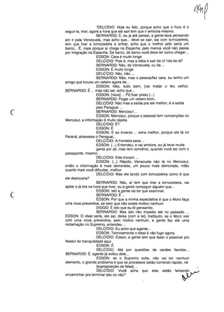 c
"DELCíDIO: Hoje eu falo, porque acho que o foco é o
seguir te, tirar; agora a hora que ele sair tem que ir embora mesmo.
BERNARDO: É, eu já até pensei, a gente tava pensando
em ir pela Venezuela, mas acho que ... deve se sair, sai com tornozeleira,
tem que tirar a tornozeleira e entrar, acho que o melhor jeito seria um
barco ... É, mais porque aí chega na Espanha, pelo menos você não passa
por imigração na Espanha. De barco, de barco você deve ter como chegar. ..
EDSON: Cara é muito longe.
DELCíDIO: Pois é, mas a idéia é sair de 011 de de lá?
BERNARDO: Não, da Venezuela, ou da ...
EDSON: É muito longe.
DELCíDIO: Não, não .....
BERNARDO: Não, mas o pessoa/faz cara, eu tenho um
amigo que trouxe um veleiro agora de ...
EDSON: Não, tudo bem, (vai matar o teu velho).
BERNARDO: É ... mas não sei, acho que ...
EDSON: [risos] ... Pô ,ficar preso (...)
BERNARDO: Pegar um veleiro bom ...
DELCíDIO: Não mas a saída pra ele melhor, é a saída
pelo Paraguai ...
BERNARDO: Mercosul ...
EDSON: Mercosul, porque o pessoal tem convenções no
Mercosul, a informação é muito rápida.
DELCíDIO: É?
EDSON: É
EDSON: E ao inverso ... seria melhor, porque ele tá no
Paraná, atravessa o Paraguai. ..
DELCíDIO: A fronteira seca ...
EDSON: (...) Entendeu, e vai embora, eu já levei muita
gente por ali, mas tem convênio, quando você sai com o
passaporte, mesmo ...
DELCíDIO: Eles trocam ...
EDSON: (...) Rápido, Venezuela não tá no Mercosul,
então a informação é mais demorada, um pouco mais demorada, mtão
quanto mais você dificultar, melhor.
DELCíDIO: Mas ele tando com tomozeleira como é que
ele deslocaria?
c
BERNARDO: Não, aí tem que tirar a tornozeleira, vai
apitar e já tira na hora que tiver, ou a gente conseguir alguém que ...
EDSON: Isto a gente vai ter que examinar.
BERNARDO: É ...
EDSON: Por que a minha expectativa é que o Moro faça
uma nova preventiva, se bem que não existe motivo nenhum
DIOGO: É isto que eu tô pensando.
BERNARDO: Mas isto não impediu ele no passado ...
EDSON: O ideal seria, ele sai, deixa (com a lei), trattquilo, se o Moro vier
com uma nova preventiva, sem motivo nenhum, a gente faz até uma
reclamação no Supremo, entendeu ...
DELCíDIO: Eu acho que agente ...
EDSON: Tecnicamente o ideal é não fugir agora.
DELCíDIO: Edson, a gente tem que fazer o possível pro
Nestor ter tranquilidade aqui.
EDSON: É.
DELCíDIO: Até por questões de caráter familiar. ..
BERNARDO: É, agente já evitou dele ...
EDSON: se o Supremo solta, não vai ter nenhum
elemento, o grande problema é que os processos estão correndo rápido, né
[sopreposição de falas] ...
DELCIDIO: Você acha que eles estão ten~
encaminhar pra terminar isto ou não?
 
