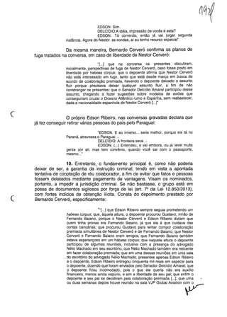 EDSON: Sim.
DELCíDIO:A idéia, impressão de vocês é esta?
EDSON: Tá correndo, então já vai julgar segunda
instância. Agora do Nestor, as sondas, aí eu tenho recurso especial".
Da mesma maneira, Bernardo Cerveró confirma os planos de
fuga tratados na conversa, em caso de liberdade de Nestor Cerveró:
"[...] que na conversa os presentes discutiram,
inicialmente, perspectivas de fuga de Nestor Cerveró, caso fosse posto em
liberdade por habeas corpus; que o depoente afirma que Nestor Cerveró
não está interessado em fugir, tanto que está desde março em busca de
acordo de colaboração premiada, havendo o depoente deixado o assunto
fluir porque precisava deixar qualquer assunto fluir, a fim de não
constranger os presentes; que o Senador Delcídio Amaral participou desse
assunto, chegando a fazer sugestões sobre modelos de aviões que
conseguiriam cruzar o Oceano Atlântico rumo a Espanha, sem reabastecer,
dada a nacionalidade espanhola de Nestor Cerveró [...]"
c o próprio Edson Ribeiro, nas conversas gravadas declara que
já fez conseguir retirar várias pessoas do país pelOParaguai:
"EDSON: E ao inverso ... seria melhor, porque ele tá no
Paraná, atravessa o Para,9uai ...
DELCIDIO: A fronteira seca ...
EDSON: (...) Entendeu, e vai embora, eu já levei muita
gente por ali, mas tem convênio, quando você sai com o passaporte,
mesmo ..."
c
10. Entretanto, o fundamento principal é, como não poderia
deixar de ser, a garantia da instrução criminal, tendo em vista a apontada
tentativa de cooptação de réu colaborador, a fim de evitar que fatos e pessoas
fossem delatados mediante pagamento de vantagens. Visam os nominados,
portanto, a impedir a jurisdição criminal. Se não bastasse, o grupo está em
posse de documentos sigilosos por força de lei (art. 7° da Lei 12.850/2013),
com fortes indícios de obtenção ilícita. Consta do depoimento prestado por
Bernardo Cerveró, especificamente:
U,'[...] que Edson Ribeiro sempre seguia prometendo um
habeas corpus; que, àquela altura, o depoente procurou Gustavo, irmão de
Fernando Baiano, porque o Nestor Cerveró e Edson Ribeiro diziam que
quem tinha provas era Fernando Baiano, já que ele é que cuidava das
contas bancárias; que procurou Gustavo para tentar compor colaboração
premiada simultânea de Nestor Cerveró e de Fernando Baiano; que Nestor
Cerveró e Fernando Baiano eram amigos; que Fernando Baiano também
estava esperançoso em um habeas corpus; que naquela altura o depoente
participou de algumas reuniões, inclusive com a presença do advogado
Nélio Machado em seu escritório; que Nélio Machado também era reticente
em fazer colaboração premiada; que em uma dessas reuniões em uma sala
do escritório do advogado Nélio Machado, presentes apenas Edson Ribeiro
e o depoente, Edson Ribeiro entregou cinquenta mil reais em espécie para
o depoente, dizendo que foram enviados pelo Senador Delcídio Amaral; que
o depoente ficou incomodado, pois o que ele queria não era auxílio
financeiro, menos ainda espúrio, e sim a liberdade de seu pai; que enfim o
depoente e seu pai se decidiram pela colaboração premiada [...]; que uma
ou duassemanas depoishouvereuniãona sala VJP GlobalAvia!ion c~
 
