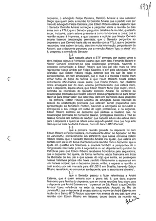 depoente, o advogado Felipe Caldeira, Delcídio Amaral e seu assessor
Diogo; que quem pediu a reunião foi Delcídio Amaral que o pedido veio por
meio do advogado Felipe Caldeira, pois Edson Ribeiro estava viajando; que
o Senador Delcídio Amaral começou a perguntar sobre a reunião de dias
antes com a FTLJ; que o Senador perguntou detalhes da reunião, querendo
saber, inclusive, quem estava presente e como funcionava a coisa; que a
reunião vazara à imprensa, a qual passara a noticiar que Nestor Cerveró
estaria fazendo colaboração premiada; que o Senador perguntou ao
depoente o que Cerveró havia dito na reunião com a FTLJ; que o depoente
respondeu 'eles sabem de tudo, eles têm muita informação, perguntaram da
Alstom'; que o depoente percebeu que a menção Alstom 'ligou o alerta' isto
é, despertou a atenção do Senador
[...]
Que naquela altura o STF denegou por quatro votos a
zero, habeas corpus a Fernando Baiano; que, com isso, Fernando Baiano e
Nestor Cerveró decidiram-se pela colaboração premiada, havendo o
depoente comunicado a Edson Ribeiro que seu pai não mais se faria
representar nesse âmbito por Felipe Caldeira, e sim pela advogada Alessi
Brandão; que Edson Ribeiro reagiu dizendo que iria sair do caso e
acrescentando, em tom ameaçador, que o TCU e a Receita Federal iriam
tomar todos os bens da família e que Paulo Roberto Costa estava
enfrentando dificuldades nessa seara; que Edson Ribeiro, não obstante
tenha ameaçado sair do caso, acabou permanecendo; que estava claro,
para o depoente, àquela altura, que Edson Ribeiro fazia 'jogo duplo', isto é,
defendia os interesses do Senador Delcídio Amaral no contexto da
colaboração premiada que Nestor Cerveró estava preparando se para tentar
fazer se para tentar fazer; que isso ficou claro em ao menos duas situações
- na primeira, Edson Ribeiro solicitou da advogada Alessi Brandão os
anexos da colaboração premiada que estavam sendo preparados para
apresentação ao Ministério Público, havendo a advogada se recusado a
entregá-los a seu colega em razão do sigilo profissional, e na segunda,
Edson Ribeiro solicitou ao depoente que pedisse a Gustavo que, na
colaboração premiada de Fernando Baiano, 'protegesse Delcídio e 'não se
falasse no tema dos cartões de crédito'; que naquela altura não estava claro
para o depoente a quem se referia esse segundo pedido mas que hoje está
claro que se trata de André Esteves, dono do Banco BTG PactuaI;
[...]
que a primeira reunião gravada do depoente foi com
Edson Ribeiro e Felipe Caldeira, no Restaurante Astor, no Arpoador, no Rio
de Janeiro/RJ, provavelmente em 28/9/2015; que nessa conversa Edson
Ribeiro relatou que o Senador Delcídio Amaral iria ajudar, que estava em
contato com ele e em breve marcariam uma reunião com o depoente; que a
ajuda em questão era financeira e envolvia também a perspectiva de o
congressista interceder junto à seguradora ou ao departamento jurídico da
Petrobras para que Edson Ribeiro recebesse honorários pela seguradora;
que o depoente não queria, de forma nenhuma, ajuda financeira em troca
da liberdade de seu pai e que apesar do nojo que sentia, só prosseguia
nessas tratativas porque não havia perdido inteiramente a esperança em
um habeas corpus; que o depoente pôs-se, então, a esperar a reunião, a
qual acabou por ser marcada para 4/11/2015 em Brasília, havendo Edson
Ribeiro ressaltado, ao comunicar ao depoente, que 'o assunto era dinheiro';
[...]
que o Senador passou a fazer referências a André
Esteves, que é quem entraria com a grana isto é, que daria suporte
financeiro para família do depoente; que em outras reuniões ficou claro para
o depoente que André Esteves era 'o pessoal de São Paulo' a que Delcídio
Amaral fizera referência na sede da seguradora Assuré, no Rio de
Janeiro/RJ; que o depoente já estava atento ao nome de André Esteves em
razão de o Banco BTG PactuaI aparecer nos anexos de seu pai; que uma
reunião com Edson Ribeiro em Itaipava, pouco depois da
c
c
reup
 