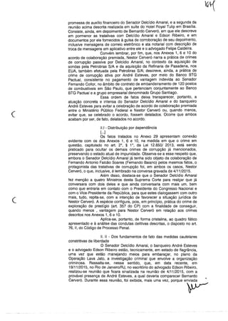 c
promessa de auxílio financeiro do Senador Delcídio Amaral, e a segunda da
reunião acima descrita realizada em suíte do Hotel Royal Tulip em Brasília.
Consiste, ainda, em depoimento de Bernardo Cerveró, em que ele descreve
em pormenor as tratativas com Delcídio Amaral e Edson Ribeiro, e em
documentos por ele fornecidos à guisa de corroboração de seu depoimento,
inclusive mensagens de correio eletrônico e ata notarial com descrição de
troca de mensagens em aplicativo entre ele e o advogado Felipe Caldeira.
Convém lembrar, por fim, que, nos Anexos 1, 6 e 10 do
acordo de colaboração premiada, Nestor Cerveró narra a prática de crimes
de corrupção passiva por Delcídio Amaral, no contexto da aquisição de
sondas pela Petrobras S/A e da aquisição da Refinaria de Pasadena, nos
EUA, também efetuada pela Petrobras S/A; descreve, ainda, a prática de
crime de corrupção ativa por André Esteves, por meio do Banco BTG
Pactuai, consistente no pagamento de vantagem indevida ao Senador
Fernando Collor, no âmbito de contrato de embandeiramento de 120 postos
de combustíveis em São Paulo, que pertenciam conjuntamente ao Banco
BTG Pactuai e a grupo empresarial denominado Grupo Santiago.
Essa ordem de fatos deixa transparecer, portanto, a
atuação concreta e intensa do Senador Delcídio Amaral e do banqueiro
André Esteves para evitar a celebração de acordo de colaboração premiada
entre o Ministério Público Federal e Nestor Cerveró ou, quando menos,
evitar que, se celebrado o acordo, fossem delatados. Ocorre que ambos
acabam por ser, de fato, delatados no acordo.
c
11.1 - Distribuição por dependência
[...]
Os fatos tratados no Anexo 29 apresentam conexão
evidente com os dos Anexos 1, 6 e 10, na medida em que o crime em
questão, capitulado no art. 20
, § 10
, da Lei 12.850/ 2013, está sendo
praticado para ocultar os demais crimes de corrupção já mencionados,
preservando o estado atual de impunidade. Observa-se a esse respeito que,
embora o Senador Delcídio Amaral já tenha sido objeto da colaboração de
Fernando Antonio Falcão Soares (Fernando Baiano) pelos mesmos fatos, o
protagonista das tratativas de corrupção foi, em ambos os casos, Nestor
Cerveró, o que, inclusive, é lembrado na conversa gravada de 4/11/2015.
Além disso, destaca-se que o Senador Delcídio Amaral
fez menção a quatro Ministros desta Suprema Corte para realçar que já
conversara com dois deles e que ainda conversaria com mais um, bem
como que entraria em contato com o Presidente do Congresso Nacional e
com o Vice-Presidente da República, para que estes dialogassem com outro
mais, tudo, repita-se, com a intenção de favorecer a situação jurídica de
Nestor Cerveró. A espécie configura, pois, em princípio, prática do crime de
exploração de prestígio (art. 357 do CP) com a finalidade de conseguir,
quando menos , vantagem para Nestor Cerveró em relação aos crimes
descritos nos Anexos 1, 6 e 10.
Aplica-se, portanto, de forma cristalina, ao quadro fático
apresentado e à análise das condutas delitivas descritas, o disposto no art.
76, 11, do Código de Processo Penal.
11. II - Dos fundamentos de fato das medidas cautelares
constritivas de liberdade
O Senador Delcídio Amaral, o banqueiro André Esteves
e o advogado Edson Ribeiro estão, tecnicamente, em estado de flagrância,
uma vez que estão manejando meios para embaraçar, no plano da
Operação Lava Jato, a investigação criminal que envolve a organização
criminosa. Ressalta-se, nesse sentido, que, em data recente, em
19/11/2015, no Rio de Janeiro/RJ, no escritório do advogado Edson Ribeiro,
realizou-se reunião que ficara sinalizada na reunião de 4/11/2015, com a
provável presença de André Esteves, a qual deveria comparecer Bernardo
Cerveró. Durante essa reunião, foi exibida, mais uma vez, porque e
y
 