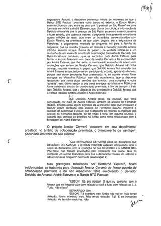 c
seguradora Assuré, o depoente comentou noticia de imprensa de que o
Banco BTG Pactuai comprara outro banco no exterior, e Edson Ribeiro
assentiu, ficando claro entre os dois que "o pessoal de São Paulo" era uma
forma de ser referir a André Esteves; que, diante da noticia, a informação de
Delcídio Amaral de que 'o pessoal de São Paulo' estava no exterior passava
a fazer sentido; que quanto a valores, o depoente tinha presente o marco de
quatro milhões de reais, que eram os honorários convencionados com
Edson Ribeiro, na premissa de que quem pagaria era a seguradora da
Petrobras, e pagamentos mensais de cinquenta mil para a família do
depoente; que na reunião gravada em Brasília o Senador Delcídio Amaral
introduz assunto do que chama de 'paper' - na verdade referia-se a um
rascunho de um anexo de acordo de colaboração premiada de Cerveró; que
Delcídio Amaral comentou que se encontrou com André Esteves para
fechar o acordo financeiro em favor de Nestor Cerveró e foi surpreendido
por André Esteves, que lhe exibiu o mencionado rascunho de anexo com
anotações que seriam de Nestor Cerveró; que Delcidio Amaral não tinha
consigo, naquele momento, o paper; que Delcídio Amaral fez entender que
André Esteves estava reticente em participar do acordo, aportando dinheiro,
porque seu nome precisaria ficar preservado, e, se aquele anexo fosse
entregue ao Ministério Público, isso não aconteceria; que o depoente
respondeu que havia duas versões dos anexos, uma completa e outra
'editada', esta última sendo a que seria entregue ao Ministério Público se
fosse celebrado acordo de colaboração premiada, a fim de cumprir o trato
com Delcídio Amaral; que o depoente deu a entender a Delcídio Amaral que
a versão 'editada' omitiria Alstom e André Esteves;
[...]
que Delcidio Amaral disse, na reunião, que tinha
conseguido por meio de André Esteves também os anexos de Fernando
Baiano, embora ainda sejam sigilosos até a presente data; que chegaram a
discutir algum conteúdo dos anexos de Fernando Baiano, inclusive a
questão do automóvel Evoque; que o depoente se recorda, a propósito dos
anexos de Fernando Baiano, de ter vindo à tona, em alguma reunião, o
assunto dos campos de petróleo na África como tema relacionado com a
blindagem de André Esteves".
o próprio Nestor Cerveró descreve em seu depoimento,
prestado no âmbito de colaboração premiada, o oferecimento de vantagem
pecuniária em troca de seu silêncio:
c "Que BERNARDO CERVERÓ disse ao declarante que
DELCíCIO DO AMARAL e EDSON RIBEIRO estavam oferecendo todo o
apoio ao declarante, com a condição de que DELCIDIO e o BANCO BTG
PACTUAL não fossem envolvidos pelo declarante nos casos; Que foi
oferecido um auxílio financeiro para que o declarante ficasse em silêncio e
não envolvesse ninguém" (termo de cOlaboração4).
Nas gravações realizadas por Bernardo Cerveró, ficam
evidenciadas as tratativas para dissuadir Nestor Cerveró de firmar acordo de
colaboração premiada e de não mencionar fatos envolvendo o Senador
Delcídio do Amaral, André Esteves e o Banco BTG Pactuai:
"EDSON: Só pra colocar. O que eu combinei com o
Nestor que ele negaria tudo com relação a você e tudo com relação ao (...).
Tudo. Não é isso?
BERNARDO: Sim
EDSON: Tá acertado isso. Então não vai ter. Não tendo
delação, ficaria acertado isso. Não tendo delação. Tá? E se houvesse
delação, ele também excluiria. Não
 
