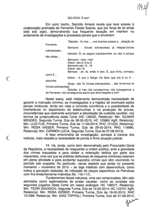 DELCíDIO: É isso".
Em outro trecho, Delcídio Amaral revela que teve acesso à
colaboração premiada de Fernando Falcão Soares, que por força de lei ainda
está sob sigilo, demonstrando sua frequente atuação em interferir no
andamento de investigações e processos penais que o envolvam:
"Delcidio - Eu tive .... nos tivemos acesso a ...delação do
Fernando.
sobrepostas) ...
Bernardo - (Vozes sobrepostas) já integral.(Vozes
Delcidio- Ó, eu peguei supostamente, eu não vi porque
são várias ...
Bernardo - Ham, Ham
Edson- são 9. 8 ou 9
Bernardo-são 13...16
Edson- são 16
Bernado - ah, tá, então é isso. É...que tinha, começou
como 9 ...
c Edson - é que o Sergio me falou que era 8 ou 9 ...
assuntos.
Diogo - são 16, (Vozes sobrepostas) ... são 16 termos né
(Vozes sobrepostas)
Delcídio- é mas nós conseguimos, nós conseguimos a
do Fernando, nós conseguimos aquilo que dizia respeito a mim".
c
Nesta seara, está nitidamente demonstrada necessidade de
garantir a instrução criminal, as investigações e a higidez de eventuais ações
penais vindouras, tendo em vista a concreta ocorrência e a possibilidade de
interferência no depoimento de testemunhas e na produção de provas,
circunstâncias que realmente autorizam a decretação da custódia cautelar, nos
termos da jurisprudência desta Corte (HC 126025, Relator(a): Min. GILMAR
MENDES, Segunda Turma, DJe de 26-03-2015; HC 120865 AgR, Relator(a):
Min. LUIZ FUX, Primeira Turma, DJe de 11-09-2014; RHC 121223, Relator(a):
Min. ROSA WEBER, Primeira Turma, DJe de 29-05-2014; RHC 116995,
Relator(a): Min. CÁRMEN LÚCIA, Segunda Turma, DJe de 27-08-2013).
A fase embrionária da investigação, somada à clareza dos
indícios, mais ressalta a necessidade de pronta e firme atuação judicial.
11. Há, ainda, como bem demonstrado pelo Procurador-Geral
da República, a necessidade de resguardar a ordem pública, ante a gravidade
dos crimes imputados e para obstar a reiteração delitiva por parte dos
requeridos, uma vez que as práticas delituosas do esquema criminoso estariam
em plena atividade e para acobertar supostos crimes que vêm ocorrendo no
período sob suspeita. No particular, causa espécie que ainda no presente
momento - novembro de 2015 - se siga tratando com desenvoltura, como
indica a gravação realizada, de indicação de cargos específicos na Petrobras
com fins evidentemente indevidos (fls. 116-117).
Fundamentos dessa natureza, uma vez comprovados, têm sido
admitidos como legitimadores da prisão cautelar, como se constata dos
seguintes julgados desta Corte em casos análogos: HC 109577, Relator(a):
Min. TEORI ZAVASCKI, Segunda Turma, DJe de 13-02-2014; HC 123701 AgR,
Relator(a): Min. ROSA WEBER, Primeira Turma, DJe de 19-02-2015; RHC
121399, Relator(a): Min. DIAS TOFFOLl, Primeira Turma, DJe de 01-08-2014;
V
 
