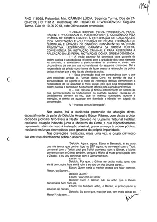 (~
RHC 116995, Relator(a): Min. CÁRMEN LÚCIA, Segunda Turma, DJe de 27-
08-2013; HC 116151, Relator(a): Min. RICARDO LEWANDOWSKI, Segunda
Turma, DJe de 10-06-2013, este último assim ementado:
"HABEAS CORPUS. PENAL. PROCESSUAL PENAL.
PACIENTE PROCESSADO E, POSTERIORMENTE, CONDENADO PELA
PRÁTICA DE CRIMES LIGADOS À EXPLORAÇÃO DE CAÇA-NíQUEIS
(COM IMPORTAÇÃO E ADULTERAÇÃO DE PEÇAS), FORMAÇÃO DE
QUADRILHA E LAVAGEM DE DINHEIRO. FUNDAMENTOS DA PRISÃO
PREVENTIVA. LEGITIMIDADE. GARANTIA DA ORDEM PÚBLICA,
CONVENIÊNCIA DA INSTRUÇÃO CRIMINAL E PARA ASSEGURAR A
APLICAÇÃO DA LEI PENAL. MOTIVAÇÃO IDÔNEA. ORDEM DENEGADA.
I - A prisão cautelar foi decretada para garantia da
ordem pública e aplicação da lei penal ante a gravidade dos fatos narrados
na denúncia, a demonstrar a periculosidade do paciente e, ainda, pela
circunstância de ser um dos comandantes do esquema criminoso. Daí a
necessidade da prisão como forma de fazer cessar a reiteração da prática
delitiva e evitar que o réu fuja do distrito da culpa.
11- Essa orientação está em consonância com o que
vêm decidindo ambas as Turmas desta Corte, no sentido de que a
periculosidade do agente e o risco de reiteração delitiva demonstram a
necessidade de se acautelar o meio social, para que seja resguardada a
ordem pública e constituem fundamento idôneo para a prisão preventiva.
III - Este Tribunal já firmou entendimento no sentido de
que, permanecendo os fundamentos da custódia cautelar, revela-se um
contrassenso conferir ao réu, que foi mantido custodiado durante a
instrução, o direito de aguardar em liberdade o trânsito em julgado da
condenação.
IV - Habeas corpus denegado".
c
Nos autos, há a declarada pretensão de atuação direta,
especialmente da parte de Delcídio Amaral e Edson Ribeiro, com vistas a obter
decisões judiciais favoráveis a Nestor Cerveró no Supremo Tribunal Federal,
mediante atuação indevida junto a Ministros da Corte, o que hipoteticamente
representa, além de risco à instrução criminal, grave ameaça à ordem pública,
mediante esforços desmedidos para garantia da própria impunidade.
Nas gravações realizadas, mais uma vez, o grupo criminoso
fala em tese abertamente sobre o assunto:
"Delcidio: Agora, agora, Edson e Bernardo, é eu acho
que nós temos que centrar fogo no STF agora, eu conversei com o Teori,
conversei com o Toffoli, pedi pro Toffoli conversar com o Gilmar, o Michel
conversou com o Gilmar também, porque o Michel tá muito preocupado com
o Zelada, e eu vou conversar com o Gilmar também.
Edson: Tá.
Delcidio: Por que, o Gilmar ele oscila muito, uma hora
ele tá bem, outra hora ele lá ruim e eu sou um dos poucos caras ...
Edson: Quem seria a melhor pessoa pra falar com ele,
Renan, ou Sarney ...
Delcidio Quem?
Edson: Falar com o Gilmar
Delcidio: Com o Gilmar, não eu aqho que o Renan
conversaria bem com ele.
Edson: Eu também acho, o Renan, é preocupante a
situação do Renan.
Delcidio: Eu acho que, mas por que, tem mais coisas do
Renan? Não tem ... ~
 