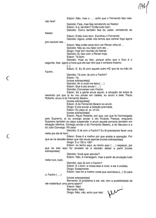 Edson: Não, mas o ... , acho que o Fernando fala nele,
não fala?
Delcidio: Fala, mas fala remetendo ao Nestor.
Edson: A é, também? Então tudo bem.
Delcidio: Como também fala do Jader, remetendo ao
Nestor.
Edson: Então tudo bem. Escolheu o Fernando
Delcidio: Agora, então nós temos que centrar fogo agora
pra resolver isto ...
Edson: Mas então seria bom ver Renan olha só ...
Delcidio: Não eu vou falar com ele ...
Diogo: Hoje tem reunião de líderes
Delcidio: Eu falo com o Renan hoje.
Edson: Tá bom.
Delcidio: Hoje eu falo, porque acho que o foco é o
seguinte, tirar, agora a hora que ele sair tem que ir embora mesmo.
[...]
Edson: E. Eu tô com aquele outro HC que tá na mão do
Fachin.
c
Delcidio: Tá com, tá com o Fachin?
Edson: Tá.
[vozes sobrepostas]
Delcidio: Ah é você me falou( ... )
Edson: Que é pra anular ( ... )
Delcidio: Conversar com Fachin.
Edson: Se a gente anula aquilo, a situação de todos tá
resolvido por que aí eu vou anular em cadeia, eu anulo a dele, Paulo
Roberto, anulo a do Fernando Baiano.
[vozes sobrepostas]
Edson: A do Fernando Baiano eu anulo.
Diogo: E pra anular a delação premiada.
Edson: Eu peço aí, aí, oh só.
[vozes sobrepostas]
Edson: Paulo Roberto, por que, por que foi homologada
pelo Supremo, aí eu consigo anular a elo Ricardo Pessoa, enquanto
Supremo também eu peço suspensão e anulo aquela porcaria também em
situação idêntica. Consigo anular a do Fernando Baiano, a do Barusco e a
do Júlio Camargo. Pô cara!
Delcídio: E tá com o Fachin? Eu tô precisando fazer uma
visita pra ele lá hein!
Edson: Essa é a melhor por que acaba a operação. Por
que se na decisão disser que não anula apenas [vozes sobrepostas]
Diogo: E a 130 a 106?
Edson: eu tenho aqui, eu tenho aqui ( ... ) espaços, por
que se isso aqui for anulado se a decisão disser a partir [vozes
sobrepostas].
('
Delcidio: Você quer atender?
Edson: Não, é mensagem, mas a partir da anulação tudo
resta nulo, tudo.
Delcidio: Isso lá com o Fachin?
Edson: E o bom, a nossa tese é cível, e ele é civilista.
Diogo: Exatamente.
Edson: Isso foi a melhor coisa que aconteceu( ...) foi para
o, Fachin ( ... )
[vozes sobrepostas]
Bernardo: O problema é ele, ele, tem a possibilidade de
ele redistribuir uma porra assim?
Edson: Não!
Bernardo: Não!   VDiogo: Não, não, acho que não! ~
 
