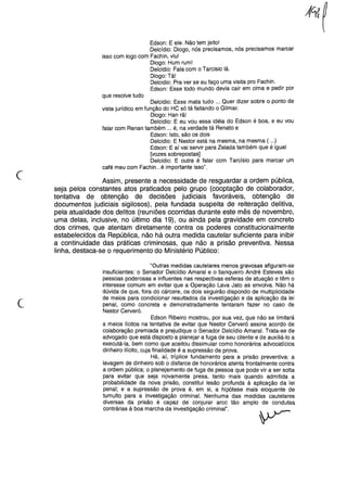 Edson: E ele. Não tem jeito!
Delcídio: Diogo, nós precisamos, nós precisamos marcar
isso com logo com Fachin, viu!
Diogo: Hum rum!
Delcidio: Fala com o Tarcisio lá.
Diogo: Tá!
Delcidio: Pra ver se eu faço uma visita pro Fachin.
Edson: Esse todo mundo devia cair em cima e pedir por
que resolve tudo
Delcidio: Esse mata tudo ... Quer dizer sobre o ponto de
vista jurídico em função do HC só tá faltando o Gilmar.
Diogo: Han rã!
Delcidio: E eu vou essa idéia do Edson é boa, e eu vou
falar com Renan também ... é, na verdade tá Renato e
Edson: Isto, são os dois
Delcidio: E Nestor está na mesma, na mesma ( ...)
Edson: E aí vai servir para Zelada também que é igual
[vozes sobrepostas]
Delcidio: E outra é falar com Tarcísio para marcar um
café meu com Fachin ...é importante isso".
(
Assim, presente a necessidade de resguardar a ordem pública,
seja pelos constantes atos praticados pelo grupo (cooptação de colaborador,
tentativa de obtenção de decisões judiciais favoráveis, obtenção de
documentos judiciais sigilosos), pela fundada suspeita de reiteração delitiva,
pela atualidade dos delitos (reuniões ocorridas durante este mês de novembro,
uma delas, inclusive, no último dia 19), ou ainda pela gravidade em concreto
dos crimes, que atentam diretamente contra os poderes constitucionalmente
estabelecidos da República, não há outra medida cautelar suficiente para inibir
a continuidade das práticas criminosas, que não a prisão preventiva. Nessa
linha, destaca-se o requerimento do Ministério Público:
c
"Outras medidas cautelares menos gravosas afiguram-se
insuficientes: o Senador Delcídio Amaral e o banqueiro André Esteves são
pessoas poderosas e influentes nas respectivas esferas de atuação e têm o
interesse comum em evitar que a Operação Lava Jato as envolva. Não há
dúvida de que, fora do cárcere, os dois seguirão dispondo de multiplicidade
de meios para condicionar resultados da investigação e da aplicação da lei
penal, como concreta e demonstradamente tentaram fazer no caso de
Nestor Cerveró.
Edson Ribeiro mostrou, por sua vez, que não se limitará
a meios lícitos na tentativa de evitar que Nestor Cerveró assine acordo de
colaboração premiada e prejudique o Senador Delcídio Amaral. Trata-se de
advogado que está disposto a planejar a fuga de seu cliente e de auxiliá-lo a
executá-Ia, bem como que aceitou dissimular como honorários advocatícios
dinheiro ilícito, cuja finalidade é a supressão de prova.
Há, aí, tríplice fundamento para a prisão preventiva: a
lavagem de dinheiro sob o disfarce de honorários atenta frontalmente contra
a ordem pública; o planejamento de fuga de pessoa que pode vir a ser solta
para evitar que seja novamente presa, tanto mais quando admitida a
probabilidade da nova prisão, constitui lesão profunda à aplicação da lei
penal; e a supressão de prova é, em si, a hipótese mais eloquente de
tumulto para a investigação criminal. Nenhuma das medidas cautelares
diversas da prisão é capaz de conjurar arco tão amplo de condutas
contrárias à boa marcha da investigação criminal".
 