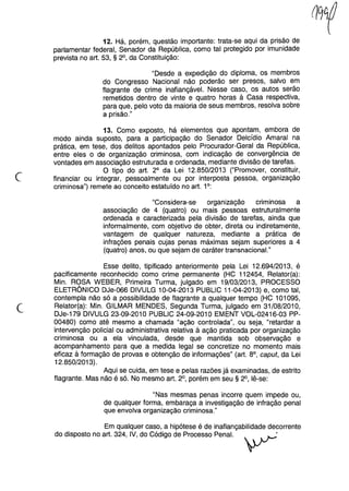 12. Há, porém, questão importante: trata-se aqui da prisão de
parlamentar federal, Senador da República, como tal protegido por imunidade
prevista no art. 53, § 2°, da Constituição:
"Desde a expedição do diploma, os membros
do Congresso Nacional não poderão ser presos, salvo em
flagrante de crime inafiançável. Nesse caso, os autos serão
remetidos dentro de vinte e quatro horas à Casa respectiva,
para que, pelo voto da maioria de seus membros, resolva sobre
a prisão."
c
13. Como exposto, há elementos que apontam, embora de
modo ainda suposto, para a participação do Senador Delcídio Amaral na
prática, em tese, dos delitos apontados pelo Procurador-Geral da República,
entre eles o de organização criminosa, com indicação de convergência de
vontades em associação estruturada e ordenada, mediante divisão de tarefas.
O tipo do art. 2° da Lei 12.850/2013 ("Promover, constituir,
financiar ou integrar, pessoalmente ou por interposta pessoa, organização
criminosa") remete ao conceito estatuído no art. 1°:
"Considera-se organização criminosa a
associação de 4 (quatro) ou mais pessoas estruturalmente
ordenada e caracterizada pela divisão de tarefas, ainda que
informalmente, com objetivo de obter, direta ou indiretamente,
vantagem de qualquer natureza, mediante a prática de
infrações penais cujas penas máximas sejam superiores a 4
(quatro) anos, ou que sejam de caráter transnacional."
(
Esse delito, tipificado anteriormente pela Lei 12.694/2013, é
pacificamente reconhecido como crime permanente (HC 112454, Relator(a):
Min. ROSA WEBER, Primeira Turma, julgado em 19/03/2013, PROCESSO
ELETRÔNICO DJe-066 DIVULG 10-04-2013 PUBLlC 11-04-2013) e, como tal,
contempla não só a possibilidade de flagrante a qualquer tempo (HC 101095,
Relator(a): Min. GILMAR MENDES, Segunda Turma, julgado em 31/08/2010,
DJe-179 DIVULG 23-09-2010 PUBLlC 24-09-2010 EMENT VOL-02416-03 PP-
00480) como até mesmo a chamada "ação controlada", ou seja, "retardar a
intervenção policial ou administrativa relativa à ação praticada por organização
criminosa ou a ela vinculada, desde que mantida sob observação e
acompanhamento para que a medida legal se concretize no momento mais
eficaz à formação de provas e obtenção de informações" (art. 8°, caput, da Lei
12.850/2013).
Aqui se cuida, em tese e pelas razões já examinadas, de estrito
flagrante. Mas não é só. No mesmo art. 2°, porém em seu § 2°, lê-se:
"Nas mesmas penas incorre quem impede ou,
de qualquer forma, embaraça a investigação de infração penal
que envolva organização criminosa."
Em qualquer caso, a hipótese é de inafiançabilidade decorrente
do disposto no art. 324, IV, do Código de Processo Penal. ~
 