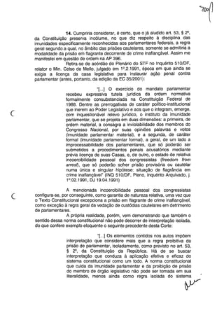 (
14. Cumpriria considerar, é certo, que o já aludido art. 53, § 2°,
da Constituição preseNa incólume, no que diz respeito à disciplina das
imunidades especificamente reconhecidas aos parlamentares federais, a regra
geral segundo a qual, no âmbito das prisões cautelares, somente se admitiria a
modalidade da prisão em flagrante decorrente de crime inafiançável. Assim me
manifestei em questão de ordem na AP 396.
Retira-se de acórdão do Plenário do STF no Inquérito 51O/DF,
relator o Min. Celso de Mello, julgado em 1°.2.1991, época em que ainda se
exigia a licença da casa legislativa para instaurar ação penal contra
parlamentar (antes, portanto, da edição da EC 35/2001):
"[...] O exercício do mandato parlamentar
recebeu expressiva tutela jurídica da ordem normativa
formalmente consubstanciada na Constituição Federal de
1988. Dentre as prerrogativas de caráter político-institucional
que inerem ao Poder Legislativo e aos que o integram, emerge,
com inquestionável relevo jurídico, o instituto da imunidade
parlamentar, que se projeta em duas dimensões: a primeira, de
ordem material, a consagra a inviolabilidade dos membros do
Congresso Nacional, por suas opiniões palavras e votos
(imunidade parlamentar material), e a segunda, de caráter
formal (imunidade parlamentar formal), a geral, de um lado a
improcessabilidade dos parlamentares, que só poderão ser
submetidos a procedimentos penais acusatórios mediante
prévia licença de suas Casas, e, de outro, o estado de relativa
incoercibilidade pessoal dos congressistas (freedom from
arres~, que só poderão sofrer prisão provisória ou cautelar
numa única e singular hipótese: situação de flagrância em
crime inafiançável" (INQ 51O/DF, Pleno, Inquérito Arquivado, j.
1°.02.1991, DJ 19.04.1991)
c
A mencionada incoercibilidade pessoal dos congressistas
configura-se, por conseguinte, como garantia de natureza relativa, uma vez que
o Texto Constitucional excepciona a prisão em flagrante de crime inafiançável,
como exceção à regra geral da vedação de custódias cautelares em detrimento
de parlamentares.
A própria realidade, porém, vem demonstrando que também o
sentido dessa norma constitucional não pode decorrer de interpretação isolada,
do que confere exemplo eloquente o seguinte precedente desta Corte:
"[...] Os elementos contidos nos autos impõem
interpretação que considere mais que a regra proibitiva da
prisão de parlamentar, isoladamente, como previsto no art. 53,
§ 2°, da Constituição da República. Há de se buscar
interpretação que conduza à aplicação efetiva e eficaz do
sistema constitucional como um todo. A norma constitucional
que cuida da imunidade parlamentar e da proibição de prisão
do membro de órgão legislativo não pode ser tomada em sua
literalidade, menos ainda como regra isolada do sistema
~
 