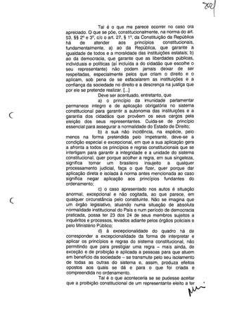 c
Tal é o que me parece ocorrer no caso ora
apreciado. O que se põe, constitucionalmente, na norma do art.
53, §§ 2° e 3°, c/c o art. 27, § 1°, da Constituição da República
há de atender aos princípios constitucionais,
fundamentalmente, a) ao da República, que garante a
igualdade de todos e a moralidade das instituições estatais; b)
ao da democracia, que garante que as liberdades públicas,
individuais e políticas (aí incluída a do cidadão que escolhe o
seu representante) não podem jamais deixar de ser
respeitadas, especialmente pelos que criam o direito e o
aplicam, sob pena de se esfacelarem as instituições e a
confiança da sociedade no direito e a descrença na justiça que
por ele se pretende realizar. [...]
Deve ser acentuado, entretanto, que
a) o princípio da imunidade parlamentar
permanece integro e de aplicação obrigatória no sistema
constitucional para garantir a autonomia das instituições e a
garantia dos cidadãos que provêem os seus cargos pela
eleição dos seus representantes. Cuida-se de princípio
essencial para assegurar a normalidade do Estado de Direito;
b) a sua não incidência, na espécie, pelo
menos na forma pretendida pelo Impetrante, deve-se a
condição especial e excepcional, em que a sua aplicação gera
a afronta a todos os princípios e regras constitucionais que se
interligam para garantir a integridade e a unidade do sistema
constitucional, quer porque acolher a regra, em sua singeleza,
significa tornar um brasileiro insujeito a qualquer
processamento judicial, faça o que fizer, quer porque dar
aplicação direta e isolada à norma antes mencionada ao caso
significa negar aplicação aos princípios fundantes do
ordenamento;
c) o caso apresentado nos autos é situação
anormal, excepcional e não cogitada, ao que parece, em
qualquer circunstância pelo constituinte. Não se imagina que
um órgão legislativo, atuando numa situação de absoluta
normalidade institucional do País e num período de democracia
praticada, possa ter 23 dos 24 de seus membros sujeitos a
inquéritos e processos, levados adiante pelos órgãos policiais e
pelo Ministério Público;
d) à excepcionalidade do quadro há de
corresponder a excepcionalidade da forma de interpretar e
aplicar os princípios e regras do sistema constitucional, não
permitindo que para prestigiar uma regra - mais ainda, de
exceção e de proibição e aplicada a pessoas para que atuem
em benefício da sociedade - se transmute pelo seu isolamento
de todas as outras do sistema e, assim, produza efeitos
opostos aos quais se dá e para o que foi criada e
compreendida no ordenamento.
Tal é o que aconteceria se se pudesse aceitar
que a proibição constitucional de um representante eleito a ter
~
(~
 