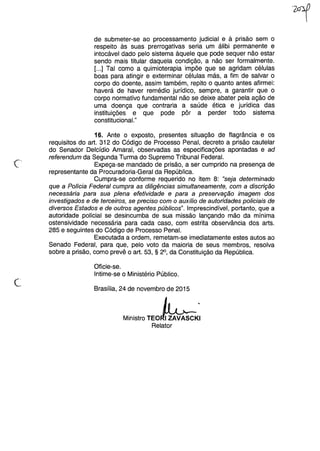 de submeter-se ao processamento judicial e à prisão sem o
respeito às suas prerrogativas seria um álibi permanente e
intocável dado pelo sistema àquele que pode sequer não estar
sendo mais titular daquela condição, a não ser formalmente.
[...] Tal como a quimioterapia impõe que se agridam células
boas para atingir e exterminar células más, a fim de salvar o
corpo do doente, assim também, repito o quanto antes afirmei:
haverá de haver remédio jurídico, sempre, a garantir que o
corpo normativo fundamental não se deixe abater pela ação de
uma doença que contraria a saúde ética e jurídica das
instituições e que pode pôr a perder todo sistema
constitucionaL"
Ê-
.
16. Ante o exposto, presentes situação de flagrância e os
requisitos do art. 312 do Código de Processo Penal, decreto a prisão cautelar
do Senador Delcídio Amaral, observadas as especificações apontadas e ad
referendum da Segunda Turma do Supremo Tribunal Federal.
Expeça-se mandado de prisão, a ser cumprido na presença de
representante da Procuradoria-Geral da República.
Cumpra-se conforme requerido no item 8: "seja determinado
que a Polícia Federal cumpra as diligências simultaneamente, com a discrição
necessária para sua plena efetividade e para a preservação imagem dos
investigados e de terceiros, se preciso com o auxílio de autoridades policiais de
diversos Estados e de outros agentes públicos". Imprescindível, portanto, que a
autoridade policial se desincumba de sua missão lançando mão da mínima
ostensividade necessária para cada caso, com estrita observância dos arts.
285 e seguintes do Código de Processo Penal.
Executada a ordem, remetam-se imediatamente estes autos ao
Senado Federal, para que, pelo voto da maioria de seus membros, resolva
sobre a prisão, como prevê o art. 53, § 2°, da Constituição da República.
Oficie-se.
Intime-se o Ministério Público.
c Brasília, 24 de novembro de 2015
Ministro TEOb;,Relator
 