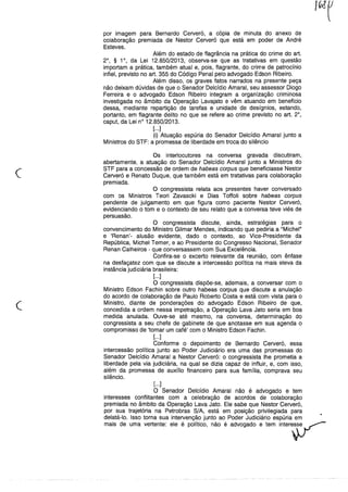 por imagem para Bernardo Cerveró, a cópia de minuta do anexo de
colaboração premiada de Nestor Cerveró que está em poder de André
Esteves.
Além do estado de flagrância na prática do crime do art.
2°, § 1°, da Lei 12.850/2013, observa-se que as tratativas em questão
importam a prática, também atual e, pois, flagrante, do crime de patrocínio
infiel, previsto no art. 355 do Código Penal pelo advogado Edson Ribeiro.
Além disso, os graves fatos narrados na presente peça
não deixam dúvidas de que o Senador Delcídio Amaral, seu assessor Diogo
Ferreira e o advogado Edson Ribeiro integram a organização criminosa
investigada no âmbito da Operação Lavajato e vêm atuando em beneficio
dessa, mediante repartição de tarefas e unidade de desígnios, estando,
portanto, em flagrante delito no que se refere ao crime previsto no art. 2°,
caput, da Lei n° 12.850/2013.
[...]
(i) Atuação espúria do Senador Delcídio Amaral junto a
Ministros do STF: a promessa de liberdade em troca do silêncio
(~.
Os interlocutores na conversa gravada discutiram,
abertamente, a atuação do Senador Delcídio Amaral junto a Ministros do
STF para a concessão de ordem de habeas corpus que beneficiasse Nestor
Cerveró e Renato Duque, que também está em tratativas para colaboração
premiada.
O congressista relata aos presentes haver conversado
com os Ministros Teori Zavascki e Dias Toffoli sobre habeas corpus
pendente de julgamento em que figura como paciente Nestor Cerveró,
evidenciando o tom e o contexto de seu relato que a conversa teve viés de
persuasão.
O congressista discute, ainda, estratégias para o
convencimento do Ministro Gilmar Mendes, indicando que pediria a "Michel"
e 'Renan'- alusão evidente, dado o contexto, ao Vice-Presidente da
República, Michel Temer, e ao Presidente do Congresso Nacional, Senador
Renan Calheiros - que conversassem com Sua Excelência.
Confira-se o excerto relevante da reunião, com ênfase
na desfaçatez com que se discute a intercessão política na mais eleva da
instância judiciária brasileira:
[...]
O congressista dispõe-se, ademais, a conversar com o
Ministro Edson Fachin sobre outro habeas corpus que discute a anulação
do acordo de colaboração de Paulo Roberto Costa e está com vista para o
Ministro, diante de ponderações do advogado Edson Ribeiro de que,
concedida a ordem nessa impetração, a Operação Lava Jato seria em boa
medida anulada. Ouve-se até mesmo, na conversa, determinação do
congressista a seu chefe de gabinete de que anotasse em sua agenda o
compromisso de 'tomar um café' com o Ministro Edson Fachin.
[...]
Conforme o depoimento de Bernardo Cerveró, essa
intercessão política junto ao Poder Judiciário era uma das promessas do
Senador Delcídio Amaral a Nestor Cerveró: o congressista lhe prometia a
liberdade pela via judiciária, na qual se dizia capaz de influir, e, com isso,
além da promessa de auxílio financeiro para sua família, comprava seu
silêncio.
c
[...]
O Senador Delcídio Amaral não é advogado e tem
interesses conflitantes com a celebração de acordos de colaboração
premiada no âmbito da Operação Lava Jato. Ele sabe que Nestor Cerveró,
por sua trajetória na Petrobras S/A, está em posição privilegiada para
delatá-lo. Isso torna sua intervenção junto ao Poder Judiciário espúria em
mais de uma vertente: ele é politico,não é advogado e tem inte,v
 