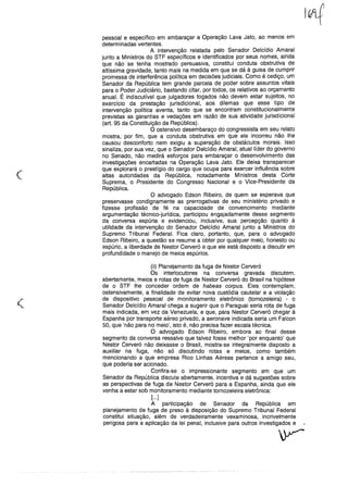 I~
(
pessoal e específico em embaraçar a Operação Lava Jato, ao menos em
determinadas vertentes.
A intervenção relatada pelo Senador Delcídio Amaral
junto a Ministros do STF específicos e identificados por seus nomes, ainda
que não se tenha mostrado persuasiva, constitui conduta obstrutiva de
altíssima gravidade, tanto mais na medida em que se dá à guisa de cumprir
promessa de interferência política em decisões judiciais. Como é cediço, um
Senador da República tem grande parcela de poder sobre assuntos vitais
para o Poder Judiciário, bastando citar, por todos, os relativos ao orçamento
anual. É indiscutível que julgadores togados não devem estar sujeitos, no
exercício da prestação jurisdicional, aos dilemas que esse tipo de
intervenção política aventa, tanto que se encontram constitucionalmente
previstas as garantias e vedações em razão de sua atividade jurisdicional
(art. 95 da Constituição da República).
O ostensivo desembaraço do congressista em seu relato
mostra, por fim, que a conduta obstrutiva em que ele incorreu não lhe
causou desconforto nem exigiu a superação de obstáculos morais. Isso
sinaliza, por sua vez, que o Senador Delcídio Amaral, atual líder do governo
no Senado, não medirá esforços para embaraçar o desenvolvimento das
investigações encartadas na Operação Lava Jato. Ele deixa transparecer
que explorará o prestígio do cargo que ocupa para exercer influência sobre
altas autoridades da República, notadamente Ministros desta Corte
Suprema, o Presidente do Congresso Nacional e o Vice-Presidente da
República.
O advogado Edson Ribeiro, de quem se esperava que
preservasse condignamente as prerrogativas de seu ministério privado e
fizesse profissão de fé na capacidade de convencimento mediante
argumentação técnico-jurídica, participou engajadamente desse segmento
da conversa espúria e evidenciou, inclusive, sua percepção quanto à
utilidade da intervenção do Senador Delcídio Amaral junto a Ministros do
Supremo Tribunal Federal. Fica claro, portanto, que, para o advogado
Edson Ribeiro, a questão se resume a obter por qualquer meio, honesto ou
espúrio, a liberdade de Nestor Cerveró e que ele está disposto a discutir em
profundidade o manejo de meios espúrios.
(
(ii) Planejamento da fuga de Nestor Cerveró
Os interlocutores na conversa gravada discutem,
abertamente, meios e rotas de fuga de Nestor Cerveró do Brasil na hipótese
de o STF lhe conceder ordem de habeas corpus. Eles contemplam,
ostensivamente, a finalidade de evitar nova custódia cautelar e a violação
de dispositivo pessoal de monitoramento eletrônico (tornozeleira) - o
Senador Delcídio Amaral chega a sugerir que o Paraguai seria rota de fuga
mais indicada, em vez da Venezuela, e que, para Nestor Cerveró chegar à
Espanha por transporte aéreo privado, a aeronave indicada seria um Falcon
50, que 'não para no meio', isto é, não precisa fazer escala técnica.
O advogado Edson Ribeiro, embora ao final desse
segmento da conversa ressalve que talvez fosse melhor 'por enquanto' que
Nestor Cerveró não deixasse o Brasil, mostra-se integralmente disposto a
auxiliar na fuga, não só discutindo rotas e meios, como também
mencionando a que empresa Rico Linhas Aéreas pertence a amigo seu,
que poderia ser acionado.
Confira-se o impressionante segmento em que um
Senador da República discute abertamente, incentiva e dá sugestões sobre
as perspectivas de fuga de Nestor Cerveró para a Espanha, ainda que ele
venha a estar sob monitoramento mediante tornozeleira eletrônica:
[...]
A participação de Senador da República em
planejamento de fuga de preso à disposição do Supremo Tribunal Federal
constitui situação, além de verdadeiramente vexaminosa, incrivelmente
perigosa para a aplicação da lei penal, inclusive para outros investigados e
 