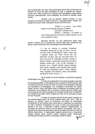 réus na Operação Lava Jato. Essa participação traduz claro componente de
incentivo ao curso de ação consistente na fuga: o respaldo de ninguém
menos que o líder do governo no Senado para estratagema dessa estirpe
funciona, potencialmente, como catalisador da tomada de decisão nesse
sentido.
Fazendo coro ao Senador Delcídio Amaral, no que
concerne ao fomento da fuga de Cerveró, o advogado Edson chega a ser
vangloriar de já ter tirado muita gente do país de forma ilícita:
'EDSON: E ao inverso... seria melhor,
porque ele tá no Paraná, atravessa o Pa~aguai ..,
DELCÍDIO: Afronteira seca...
EDSON: ( ..) Entendeu, e vai embora, eu
já levei muita gente por ali, mas tem convênio, quando você sai
com opassaporte, mesmo... '
Bernardo Cerveró, em seu depoimento sobre essa
reunião, confirma que a conversa era mesmo sobre fuga, explicando que
deixou o assunto fluir para não constranger seus interlocutores:
'(...) que na conversa os presentes discutiram,
inicialmente, perspectivas de fuga de Nestor Cerveró,
caso fosse posto em liberdade por habeas corpus; que
o depoente afirma que Nestor Cerveró não está
interessado em fugir, tanto que está desde março em
busca de acordo de colaboração premiada, havendo o
depoente deixado o assunto.fluir porque precisava deixar
qualquer assunto .fluir, a fim de não constranger os
presentes; que o Senador Delcídio Amaral participou
desse assunto, chegando a fazer sugestões sobre modelos
de aviões que conseguiriam cruzar o Oceano Atlântico
rumo a Espanha, sem reabastecer, dada a nacionalidade
espanhola de Nestor Cerveró ( ..);
(
(iii) O acesso de André Esteves a documentos sigilosos
da Operação Lava Jato
O relato do congressista na conversa gravada revela fato
de elevada gravidade: a informação de que o banqueiro André Esteves está
na posse de cópia de minuta de anexo do acordo de colaboração premiada
ora submetido à homologação, com anotações manuscritas do próprio
Nestor Cerveró. Essa informação revela a existência de perigoso canal de
vazamento, cuja amplitude não se conhece: constitui genuíno mistério que
um documento que estava guardado em ambiente prisional em Curitiba/PR,
com incidência de sigilo, tenha chegado às mãos de um banqueiro privado
em São Paulo/SP.
O relato do Senador Delcídio Amaral dessa situação por
ele experimentada diante de André Esteves deixa claro que o líder do
governo no Senado nunca se preocupou em alertar as autoridades
competentes de que poderia haver canal grave e improvável de vazamento
no maior complexo investigatório em curso no País. Sua preocupação foi
apenas a de que o vazamento pudesse repercutir negativamente na
conclusão do conchavo escuso que ele estava concertando, pelo qual o
banqueiro forneceria recursos para a família de Nestor Cerveró em troca do
silêncio deste último. A repercussão negativa decorreria de o documento
vazado denotar haver, quando menos, tratativas sobre colaboração
premiada entre Nestor Cerveró e o Ministério Público Federal.
 