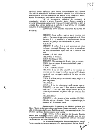 advocacia entre o advogado Edson Ribeiro e André Esteves e/ou o Banco
BTG Pactuai. O advogado receberia o valor do acordo a título de honorários
e repassaria os recursos para família aos poucos: ficaria preservado, assim,
à guisa de chantagem continuada, o silêncio de Nestor Cerveró.
Há, aí, componente diabólico de embaraço à
investigação: ultimado o acordo financeiro, Nestor Cerveró passaria a
enfrentar dificuldades praticamente intransponíveis para conciliar-se com a
verdade. Seu silêncio compraria o sustento de sua família, em evocação
eloquente de práticas tipicamente mafiosas.
Confiram-se outros excertos relevantes da reunião de
4/11/2015:
c
DELCIDIO: Agora, então... o que eu queria combinar com
vocês... '" Que eu vou ter que voltar pro meu iriferno lá. (Risos
discretos). É, é ... eu amanhã tá lá, aí nósjá agendamos. Eu vou
tentar ver se a gentefaz uma conversa no Rio de Janeiro.
EDSON:Ok
DELCIDIO: É melhor. E aí a gente encaminha as coisas
conforme o combinado. Vê como é que vai ser a operação de
que jeito contratualmente, aquilo tudo que eu conversei com
você.
BERNARDO: É...sim ... tá ok
DELCIDIO: E aí, Bernardo...
EDSON: Masfala, pode falar.
BERNARDO: Não, aquela questão de talvez botar no contrato...
EDSON."jazer um contrato de honorários incluindo aparte '"
BERNARDO: Talvez
EDSON: ... botar uma coisa só?
DELCIDIO: É, eu, eu acho, amanhã eu vou terminar de
conversar com eles,porque eu corifesso que eu levei 11111 susto
quando ele veio com aquele negócio lá. Ou seja, eles têm
iriformação...
EDSON: É até bom que seja um contrato, comigo porque aí a
gente tem garantia.
DELCIDIO: É ...
EDSON: ... de que isso vai acontecer, senão executa, papa pá,
BERNARDO: '" no longo prazo é... Bom, a gente tá trabalhando
então com (...) é claro que a gente quer que ele saia, mas sefor
o caso deficar dois anos não precisa saber que esses dois anos
vão...
DELCIDIO: Claro!
BERNARDO: .., vão... a gente vai estar assistido. DELCIDIO:
Não, não, não tem... Bernardo ... Esse é o compromisso que foi
assumido, né?...E nós vamos honrar.
c
A esse respeito, fica evidente, na conversa gravada, que
Edson Ribeiro, embora constituído por Nestor Cerveró, representa, antes de
tudo, os interesses do Senador Oelcídio Amaral: todas as suas intervenções
remetem à proteção do interesse do congressista.
Oiogo Ferreira, chefe de gabinete do Senador Oelcídio
Amaral, tem participação menos vocal na reunião gravada. Mas ele tem
atuação nitidamente convergente com o propósito de proteger o Senador
Oelcídio Amaral em suas tratativas.
Em ao menos um segmento da conversa gravada, Oiogo
Ferreira revela alinhamento evidente com esse propósITo:ele se le~
 